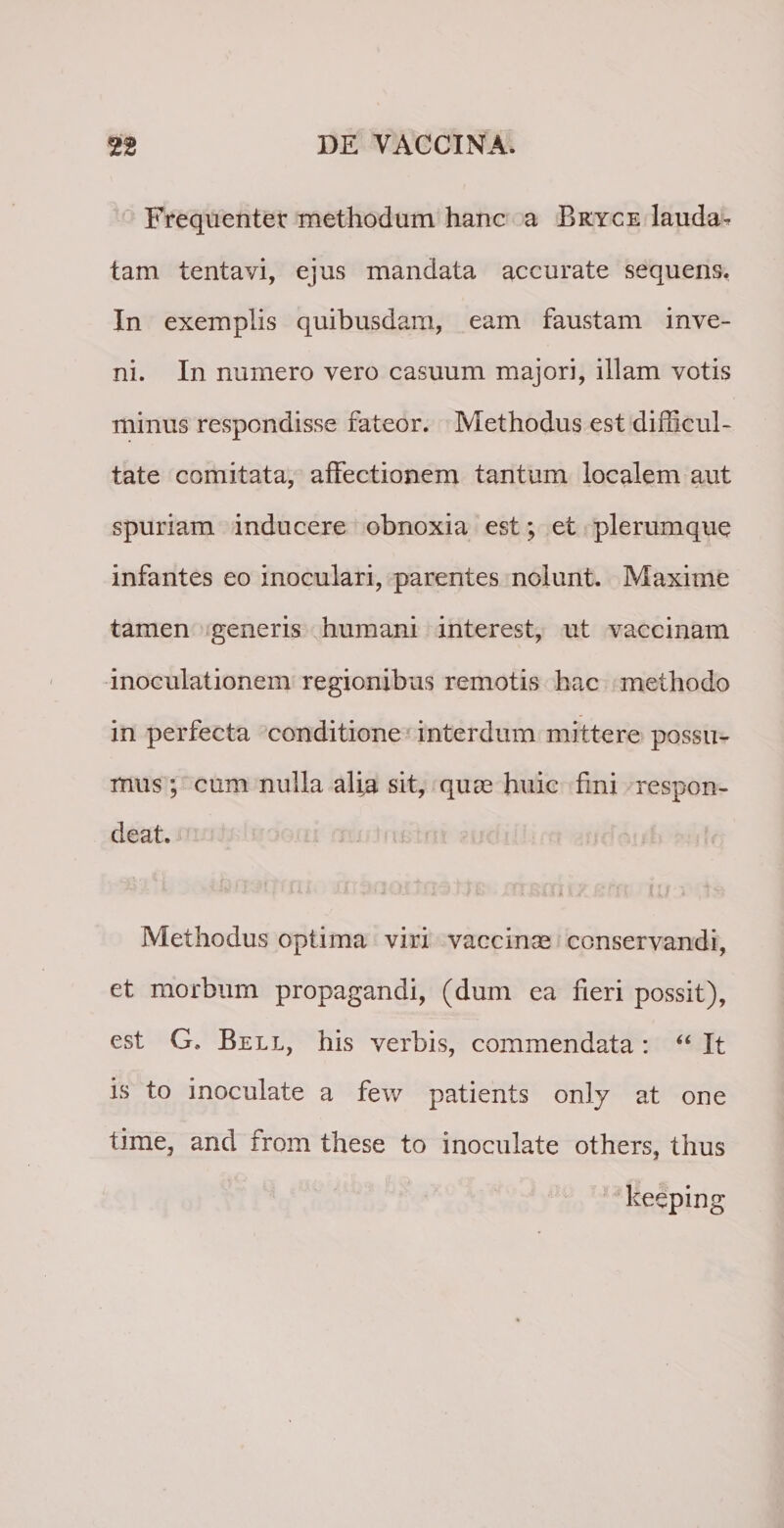 Frequenter methodum hanc a Bkyce lauda ^ tam tentavi, ejus mandata accurate sequens. In exemplis quibusdam, eam faustam inve¬ ni. In numero vero casuum majori, illam votis minus respondisse fateor. Methodus est difficul¬ tate comitata, affectionem tantum localem aut spuriam inducere obnoxia est; et plerumque infantes eo inoculari, parentes nolunt. Maxime tamen generis humani interest, ut vaccinam inoculationem regionibus remotis hac methodo in perfecta conditione interdum mittere possu¬ mus ; cum nulla alia sit, quas huic fini respon¬ deat. • * *• * ’ » * ■? A ■ * K A \ *. &gt; ' * v * * « Methodus optima viri vaccinas conservandi, et morbum propagandi, (dum ea fieri possit), est G. Bell, his verbis, commendata: “ It is to inoculate a few patients only at one time, and from these to inoculate others, thus keeping