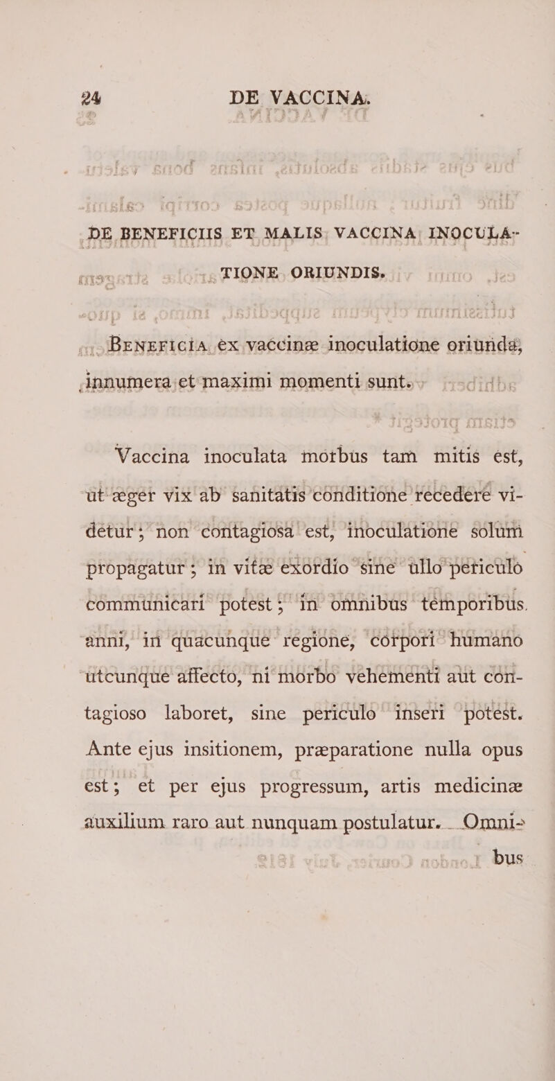 -iffi&amp;lifc? iqmo:&gt; •js^-lsoq •*».!/1&gt;fy * - c.*, . &gt; y nui) ouid DE BENEFICIIS ET MALIS VACCINA INOCULA- nrjtijii TIONE ORIUNDIS. •*oup u t6rhfni J&amp;jib-jqcpu ittti-v.jfjj mumizcutti Beneficia ex vaccinae inoculatione oriunda, innumera et maximi momenti sunt. 'W f j • r»^ n ffj p 3 't •**,, Vaccina inoculata morbus tam mitis est, ut aeger vix ab sanitatis conditione recedere vi¬ detur ; non contagiosa est, inoculatione solum propagatur ; in vitae exordio sine ullo periculo communicari potest; in omnibus temporibus, anni, in quacunque regione, corpori humano utcunque affecto, ni morbo vehementi aut con¬ tagioso laboret, sine periculo inseri potest. Ante ejus insitionem, praeparatione nulla opus est; et per ejus progressum, artis medicinae auxilium raro aut nunquam postulatur. . Omni-^ bus