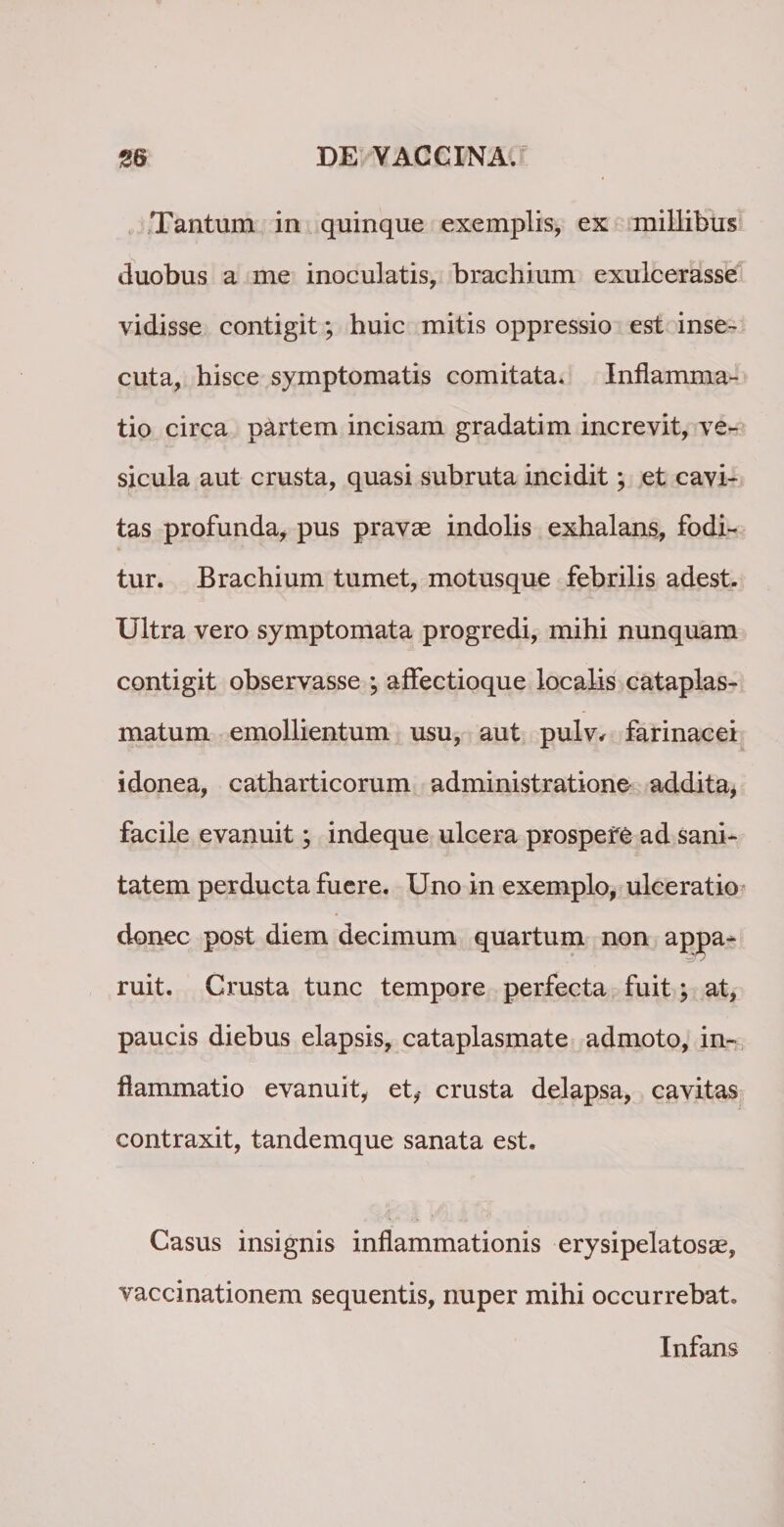 Tantum in quinque exemplis, ex millibus duobus a me inoculatis, brachium exulcerasse vidisse contigit; huic mitis oppressio est inse¬ cuta, hisce symptomatis comitata* Inflamma¬ tio circa partem incisam gradatim increvit, ve¬ sicula aut crusta, quasi subruta incidit; et cavi¬ tas profunda, pus pravae indolis exhalans, fodi¬ tur. Brachium tumet, motusque febrilis adest. Ultra vero symptomata progredi, mihi nunquam contigit observasse ; affectioque localis cataplas¬ matum emollientum usu, aut pulv* farinacei idonea, catharticorum administratione addita, facile evanuit; indeque ulcera prospere ad sani¬ tatem perducta fuere. Uno in exemplo, ulceratio donec post diem decimum quartum non appa- ruit. Crusta tunc tempore perfecta fuit; at, paucis diebus elapsis, cataplasmate admoto, in¬ flammatio evanuit, et, crusta delapsa, cavitas contraxit, tandemque sanata est. Casus insignis inflammationis erysipelatosae, vaccinationem sequentis, nuper mihi occurrebat. Infans