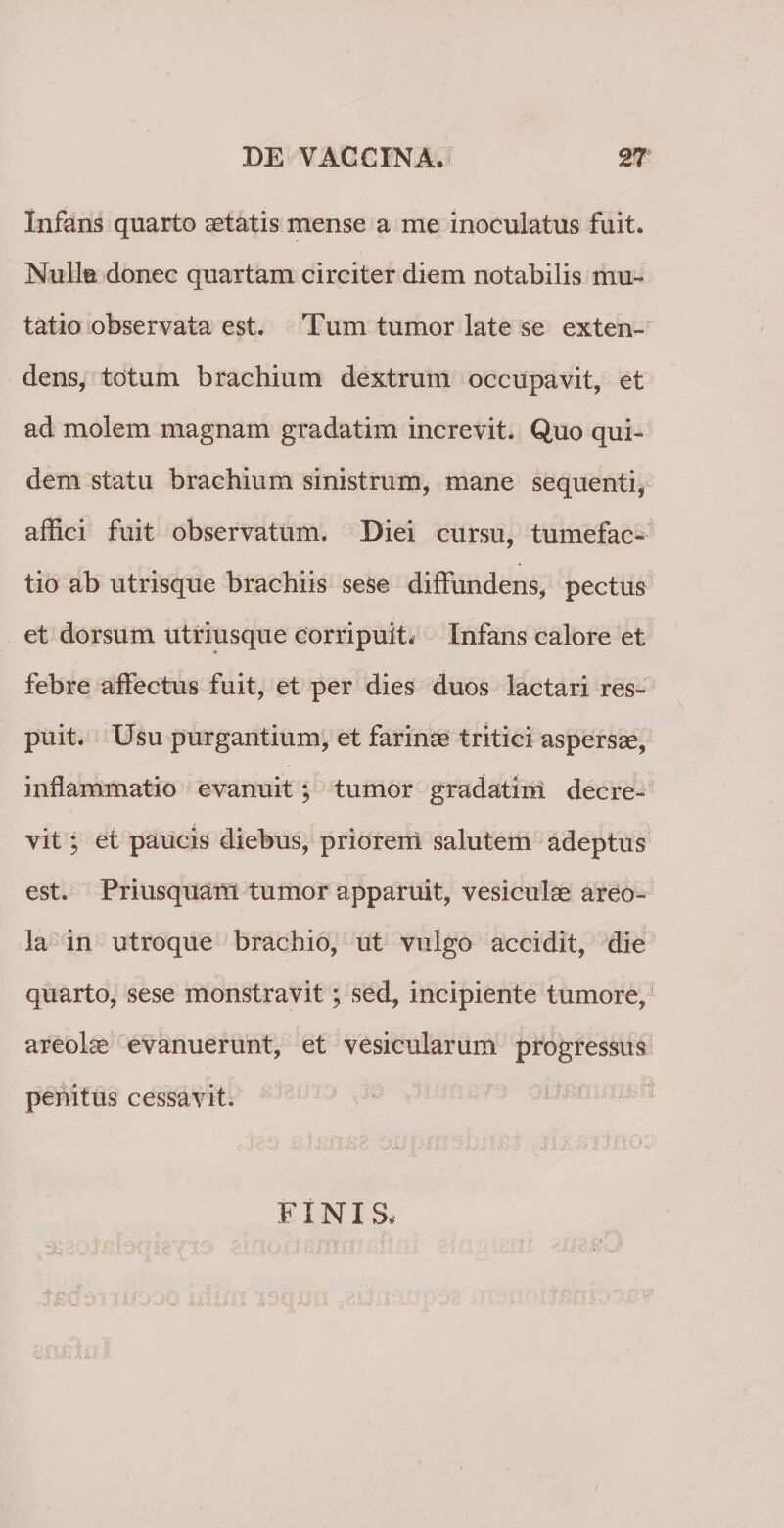 Infans quarto aetatis mense a me inoculatus fuit. Nulla donec quartam circiter diem notabilis mu¬ tatio observata est. Tum tumor late se exten¬ dens, totum brachium dextrum occupavit, et ad molem magnam gradatim increvit. Quo qui¬ dem statu brachium sinistrum, mane sequenti, affici fuit observatum. Diei cursu, tumefac- tio ab utrisque brachiis sese diffundens, pectus et dorsum utriusque corripuit. Infans calore et febre affectus fuit, et per dies duos lactari res¬ puit. Usu purgantium, et farinae tritici aspersae, inflammatio evanuit; tumor gradatini decre¬ vit ; et paucis diebus, priorem salutem adeptus est. Priusquam tumor apparuit, vesiculae areo¬ la in utroque brachio, ut vulgo accidit, die quarto, sese monstravit; sed, incipiente tumore, areolae evanuerunt, et vesicularum progressus penitus cessavit. FINIS*