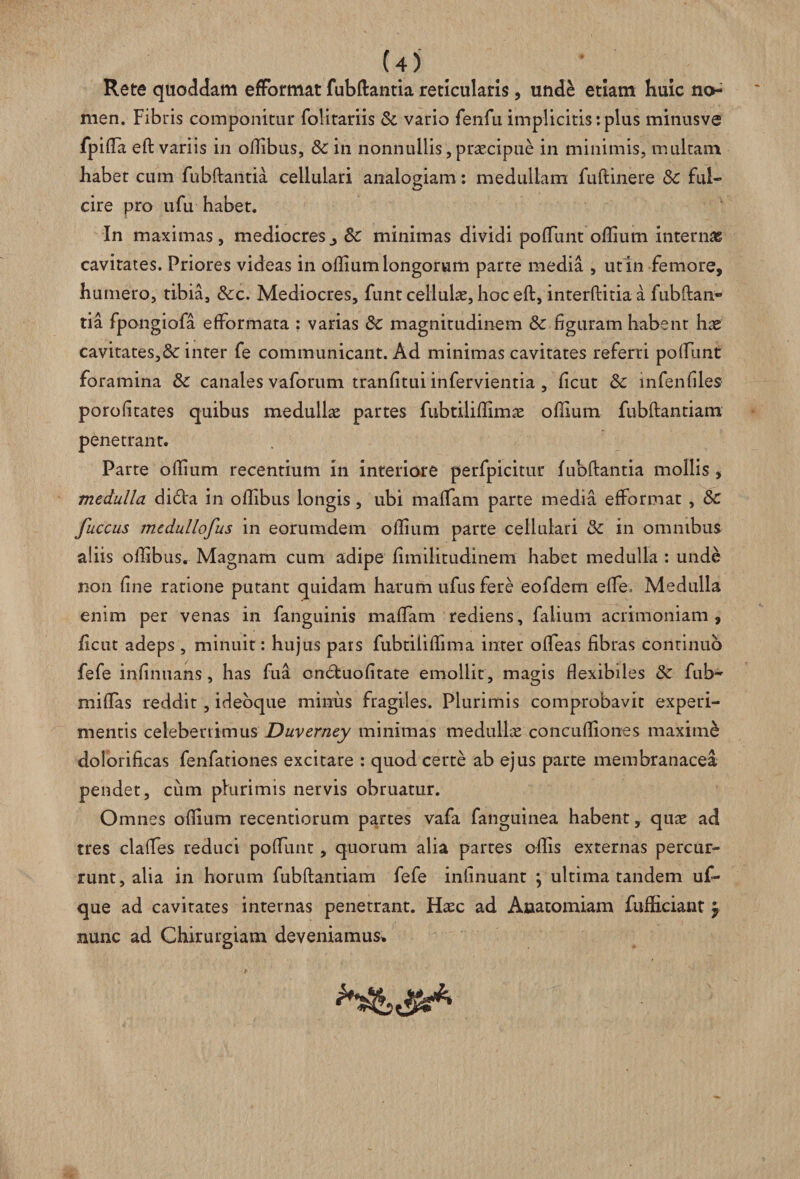 U) Rete quoddam efFormat fubftantia reticularis, unde etiam huic no¬ men. Fibris componitur fohtariis & vario fenfu implicitis:plus minusve fpida eft variis in ollibus, &: in nonnullis, praecipue in minimis, multam habet cum fubftantia cellulari analogiam: medullam fuftinere & fui- cire pro ufu habet. In maximas, mediocres., Sc minimas dividi pofTunt odium internae cavitates. Priores videas in odium longorum parte media , ut in femore, humero, tibia, &c. Mediocres, funt cellulae, hoc eft, interftitia a fubftan¬ tia fpongiofa efformata : varias & magnitudinem & figuram habent hae cavitates,&c inter fe communicant. Ad minimas cavitates referri podunt foramina & canales vaforum tranfitui infervientia , ficut &c infenfiles porofitates quibus medullae partes fubtilidimae odium fubftantiam penetrant. Parte odium recentium in interiore perfpicitur fubftantia mollis, medulla di6Va in odibus longis , ubi maffam parte media efFormat , & fuccus mcdullofus in eorumdem odium parte cellulari & in omnibus aliis ollibus. Magnam cum adipe fimilitudinem habet medulla : unde non dne ratione putant quidam harum ufus fere eofdem effe. Medulla enim per venas in fanguinis madam rediens, falium acrimoniam, licut adeps , minuit: hujus pars fubtilidima inter odeas fibras continuo fefe infinuans, has fui cndfcuodtate emollit, magis dexibiles <Sc fub- midas reddit, ideoque minus fragiles. Plurimis comprobavit experi¬ mentis celeberrimus Duverney minimas medullae' concudiones maxime dolorificas fenfationes excitare : quod certe ab ejus parte membranacea pendet, cum plurimis nervis obruatur. Omnes odium recentiorum partes vafa fanguinea habent, quae ad tres clades reduci podimt, quorum alia partes odis externas percur¬ runt, alia in horum fubftantiam fefe inlinuant ; ultima tandem uf- que ad cavitates internas penetrant. Haec ad Anatomiam fufiiciant $ nunc ad Chirurgiam deveniamus*