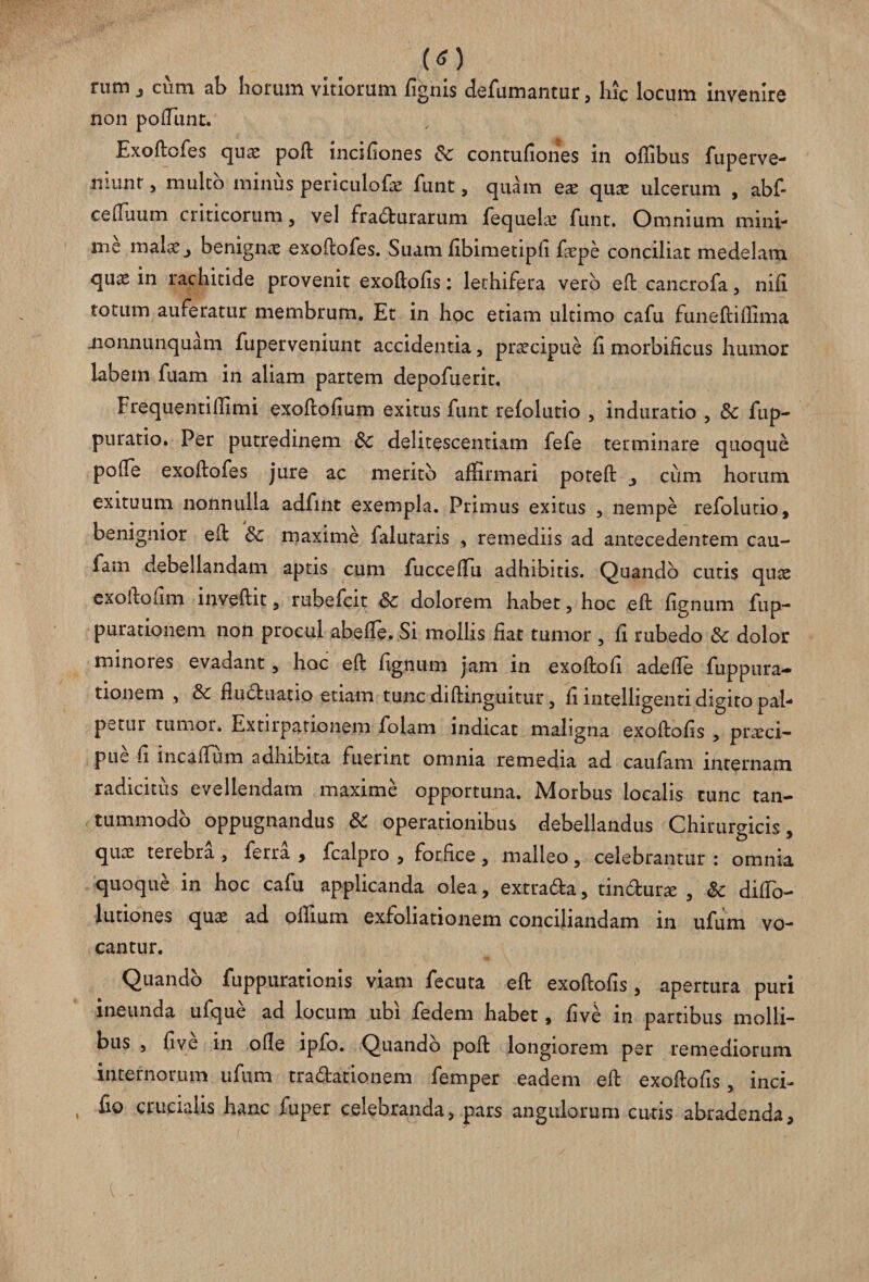 (O rum j cum ab horum vitiorum fignis defumantur, hic locum invenire non poliunt. Exoftofes quae poft mcifiones contufiones in oftibus fuperve- niunt, mulco minus periculofae funt, quam eae quae ulcerum , abf- celfiium criticorum, vel fra&urarum fequek funt. Omnium mini¬ me malae ^ benignae exoftofes. Suam fibimetiph faepe conciliat medelam quas in rachitide provenit exoftofis: lethifera vero eftcancrofa, nifi totum auferatur membrum. Et in hoc etiam ultimo cafu funeftilfima jionnunquam fuperveniunt accidentia, praecipue fi morbificus humor labem fuam in aliam partem depofuerit. Frequentilfimi exoftofium exitus funt refolutio , induratio , & fup- puratio. Per putredinem delitescendam fefe terminare quoque pode exoftofes jure ac merito affirmari poteft , cum horum exituum nonnulla adfint exempla. Primus exitus , nempe refolutio, benignior eft & maxime falutaris , remediis ad antecedentem cau- fam debellandam aptis cum fuccefTu adhibitis. Quando cutis quae cxoftofim inveftit, rubefcit Sc dolorem habet, hoc eft ficinum fup- purationem non procul abefte. Si mollis fiat tumor , fi rubedo & dolor minores evadant, hoc eft fignum jam in exoftofi adefte fuppura- tionem , & fluduatio etiam tunc diftinguitur, fi intelligenti digito pal¬ petur tumor. Extirpationem folam indicat maligna exoftofis , praeci¬ pue fi incaftum adhibita fuerint omnia remedia ad caufam internam radicitus evellendam maxime opportuna. Morbus localis tunc tan¬ tummodo oppugnandus &C operationibus debellandus Chirurgicis, quae terebra , ferra , fcalpro , forfice, malleo, celebrantur : omnia quoque in hoc cafu applicanda olea, extra&a, tin&urae , & difto- lutiones quae ad oifium exfoliationem conciliandam in ufum vo¬ cantur. Quando fuppurationis viam fecuta eft exoftofis, apertura puri ineunda ufque ad locum ubi fedem habet, five in partibus molli¬ bus 5 five in olle ipfo. Quando poft longiorem per remediorum internotum ufum tradationem femper eadem eft exoftofis, inci- fio crucialis hanc fuper celebranda, pars angulorum cutis abradenda.