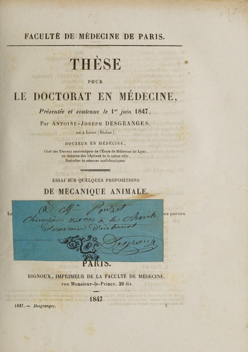 Le FACULTÉ DE MÉDECINE DE PARIS. THÈSE POUR LE DOCTORAT EN MÉDECINE, Présentée et soutenue le 1er juin 1847, Par Antoine-Joseph DESGRANGES, né à Loire ( Rhône), DOCTEUR EN MÉDECINE, Chef des Travaux anatomiques de l’École de Médecine de Lyon , ex - Interne des hépitaul de la même ville, Bachelier ès sciences mathématiques. ESSAI SUR QUELQUES PROPOSITIONS DE MÉCANIQUE ANIMALE. RIGNOUX, IMPRIMEUR DE LA FACULTÉ DE MÉDECINE, rue Monsieur-le-Prince, 29 bis. 1847