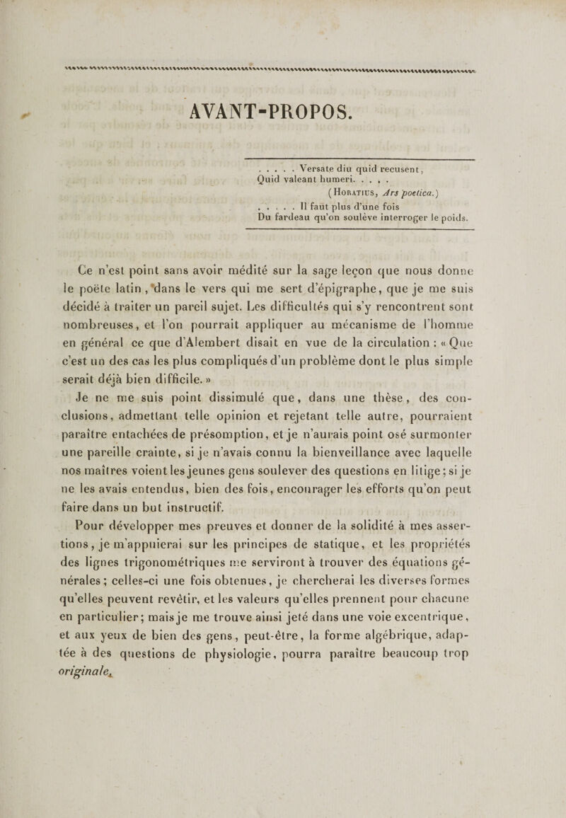 vi%Wk wwAWV.uuvuuvmvMvvAwv1 AYANT-PROPOS. .Versate diu quid récusent, Quid valeant humeri. (Horatuîs, An poelica.) .Il faut plus d’une fois Du fardeau qu’on soulève interroger le poids. Ce n’est point sans avoir médité sur la sage leçon que nous donne le poëte latin , dans le vers qui me sert d’épigraphe, que je me suis décidé à traiter un pareil sujet. Les difficultés qui s’y rencontrent sont nombreuses, et l'on pourrait appliquer au mécanisme de l’homme en général ce que d’Alembert disait en vue de la circulation : «Que c’est un des cas les plus compliqués d’un problème dont le plus simple serait déjà bien difficile. » Je ne me suis point dissimulé que, dans une thèse, des con¬ clusions, admettant telle opinion et rejetant telle autre, pourraient paraître entachées de présomption, et je n’aurais point osé surmonter une pareille crainte, si je n’avais connu la bienveillance avec laquelle nos maîtres voient les jeunes gens soulever des questions en litige ; si je ne les avais entendus, bien des fois, encourager les efforts qu’on peut faire dans un but instructif. Pour développer mes preuves et donner de la solidité à mes asser¬ tions , je m’appuierai sur les principes de statique, et les propriétés des lignes trigonométriques me serviront à trouver des équations gé¬ nérales ; celles-ci une fois obtenues, je chercherai les diverses formes qu’elles peuvent revêtir, et les valeurs qu’elles prennent pour chacune en particulier ; mais je me trouve ainsi jeté dans une voie excentrique, et aux yeux de bien des gens, peut-être, la forme algébrique, adap¬ tée à des questions de physiologie, pourra paraître beaucoup trop originalex