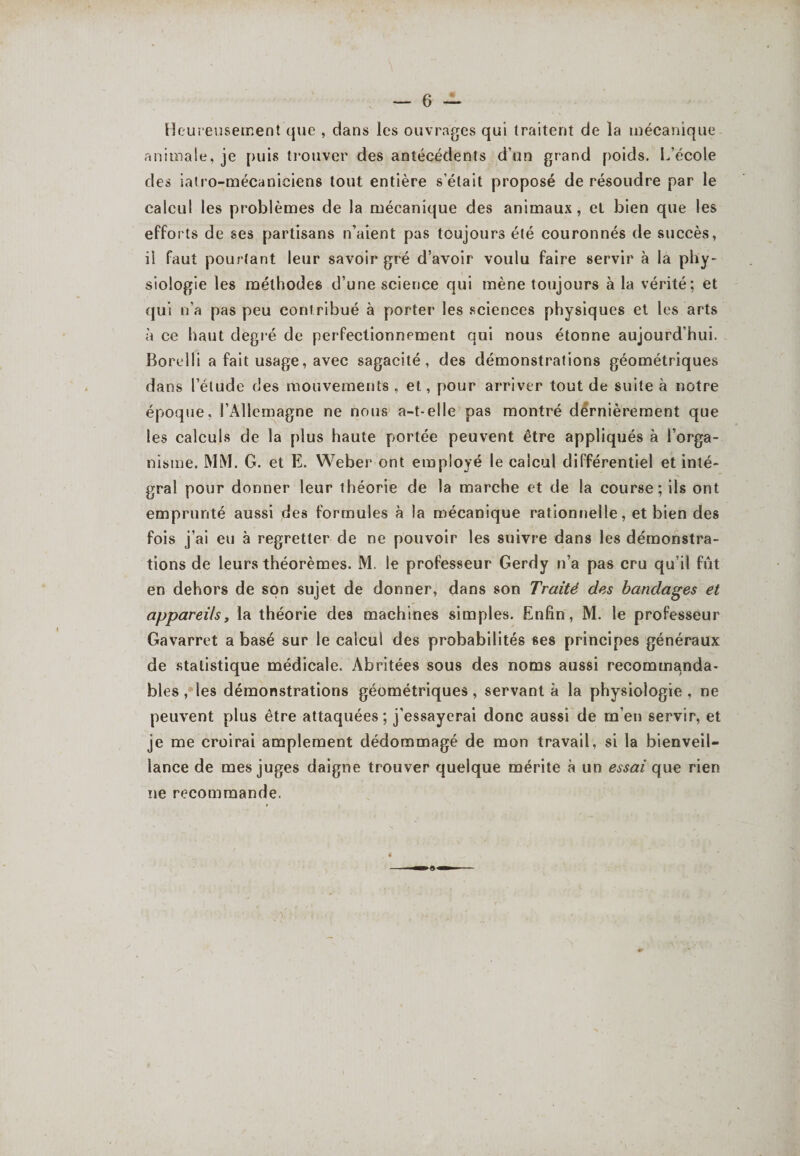 Heureusement que , dans les ouvrages qui traitent de la mécanique animale, je puis trouver des antécédents d’un grand poids. L’école des ialro-mécaniciens tout entière s’était proposé de résoudre par le calcul les problèmes de la mécanique des animaux, et bien que les efforts de ses partisans n’aient pas toujours été couronnés de succès, il faut pourtant leur savoir gré d’avoir voulu faire servir à la phy¬ siologie les méthodes d’une science qui mène toujours à la vérité; et qui n’a pas peu contribué à porter les sciences physiques et les arts à ce haut degré de perfectionnement qui nous étonne aujourd’hui. Borelli a fait usage, avec sagacité, des démonstrations géométriques dans l’étude des mouvements , et, pour arriver tout de suite à notre époque. l’Allemagne ne nous a-t-elle pas montré dërnièrement que les calculs de la plus haute portée peuvent être appliqués à l’orga¬ nisme. MM. G. et E. Weber ont employé le calcul différentiel et inté¬ gral pour donner leur théorie de la marche et de la course; ils ont emprunté aussi des formules à la mécanique rationnelle, et bien des fois j’ai eu à regretter de ne pouvoir les suivre dans les démonstra¬ tions de leurs théorèmes. M. le professeur Gerdy n’a pas cru qu’il fût en dehors de son sujet de donner, dans son Traité des bandages et appareils y la théorie des machines simples. Enfin, M. le professeur Gavarret a basé sur le calcul des probabilités ses principes généraux de statistique médicale. Abritées sous des noms aussi recommanda¬ bles , les démonstrations géométriques , servant à la physiologie , ne peuvent plus être attaquées; j’essayerai donc aussi de m’en servir, et je me croirai amplement dédommagé de mon travail, si la bienveil¬ lance de mes juges daigne trouver quelque mérite à un essai que rien ne recommande.
