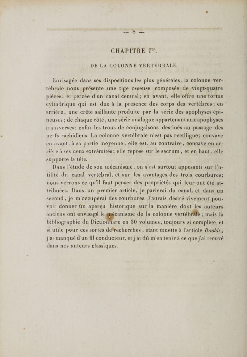 CHAPITRE IEa. ■ ~ v , • . DE LA COLONNE VERTÉBRALE. Envisagée dans ses dispositions les plus générales, la colonne ver¬ tébrale nous présente une tige osseuse composée de vingt-quatre pièces, et percée d’un canal central; en avant, elle offre une forme cylindrique qui est due à la présence des corps des vertèbres ; en arrière, une crête saillante produite par la série des apophyses épi¬ neuses ; de chaque côté, une série analogue appartenant aux apophyses transverses; enfin les trous de conjugaisons destinés au passage des nerfs rachidiens. La colonne vertébrale n’est pas rectiligne; convave en avant, à sa partie moyenne , elle est, au contraire, concave en ar¬ rière à ses deux extrémités; elle repose sur le sacrum , et en haut, elle supporte la tète. Dans l’étude de son mécanisme, on s’est surtout appesanti sur l’u¬ tilité du canal vertébral, et sur les avantages des trois courbures; nous verrons ce qu’il faut penser des propriétés qui leur ont été at¬ tribuées. Dans un premier article, je parlerai du canal, et dans un second, je m’occuperai des courbures. J’aurais désiré vivement pou¬ voir donner ùn aperçu historique sur la manière dont les auteurs anciens ont envisagé le dpjécanisme de la colonne vertébrale; mais la bibliographie du Dictionnare en 30 volumes, toujours si complète et si utile pour ces sortes de recherches , étant muette à l’article Hachis, j’ai manqué d’un fil conducteur, et j’ai dû m’en tenir à ce que j’ai trouvé dans nos auteurs classiques.