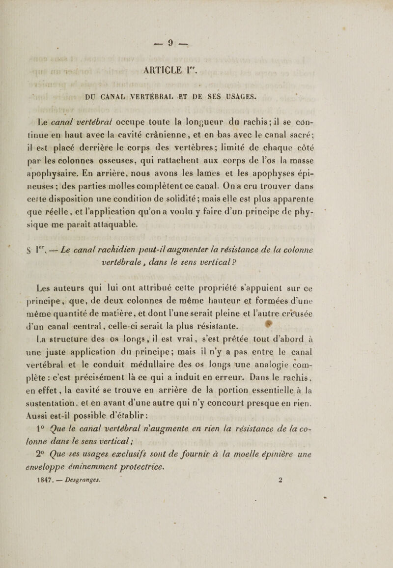 ARTICLE 1er. DU CANAL VERTÉBRAL ET DE SES USAGES. Le canal vertébral occupe toute la longueur du rachis; il se con¬ tinue en haut avec la cavité crânienne, et en bas avec le canal sacré; il est placé derrière le corps des vertèbres; limité de chaque côté par les colonnes osseuses, qui rattachent aux corps de l’os la masse apophysaire. En arrière, nous avons les lames et les apophyses épi¬ neuses; des parties molles complètent ce canal. On a cru trouver dans cette disposition une condition de solidité; mais elle est plus apparente que réelle, et l’application qu’on a voulu y faire d’un principe de phy¬ sique me paraît attaquable. $ 1er. — Le canal rachidien peut-il augmenter la résistance de la colonne vertébrale, dans le sens vertical? Les auteurs qui lui ont attribué cette propriété s’appuient sur ce principe, que, de deux colonnes de même hauteur et formées d’une même quantité de matière, et dont l’une serait pleine et l’autre creusée d’un canal central, celle-ci serait la plus résistante. La structure des os longs, il est vrai, s’est prêtée tout d’abord à une juste application du principe; mais il n’y a pas entre le canal vertébral et le conduit médullaire des os longs une analogie com¬ plète : c’est précisément là ce qui a induit en erreur. Dans le rachis, en effet, la cavité se trouve en arrière de la portion essentielle à la sustentation, et en avant d’une autre qui n’y concourt presque en rien. Aussi est-il possible d’établir: 1° Que le canal vertébral n augmente en rien la résistance de la co¬ lonne dans le sens vertical ; 2° Que ses usages exclusifs sont de fournir à la moelle épinière une enveloppe éminemment protectrice. 1847. — Desgranges. 2