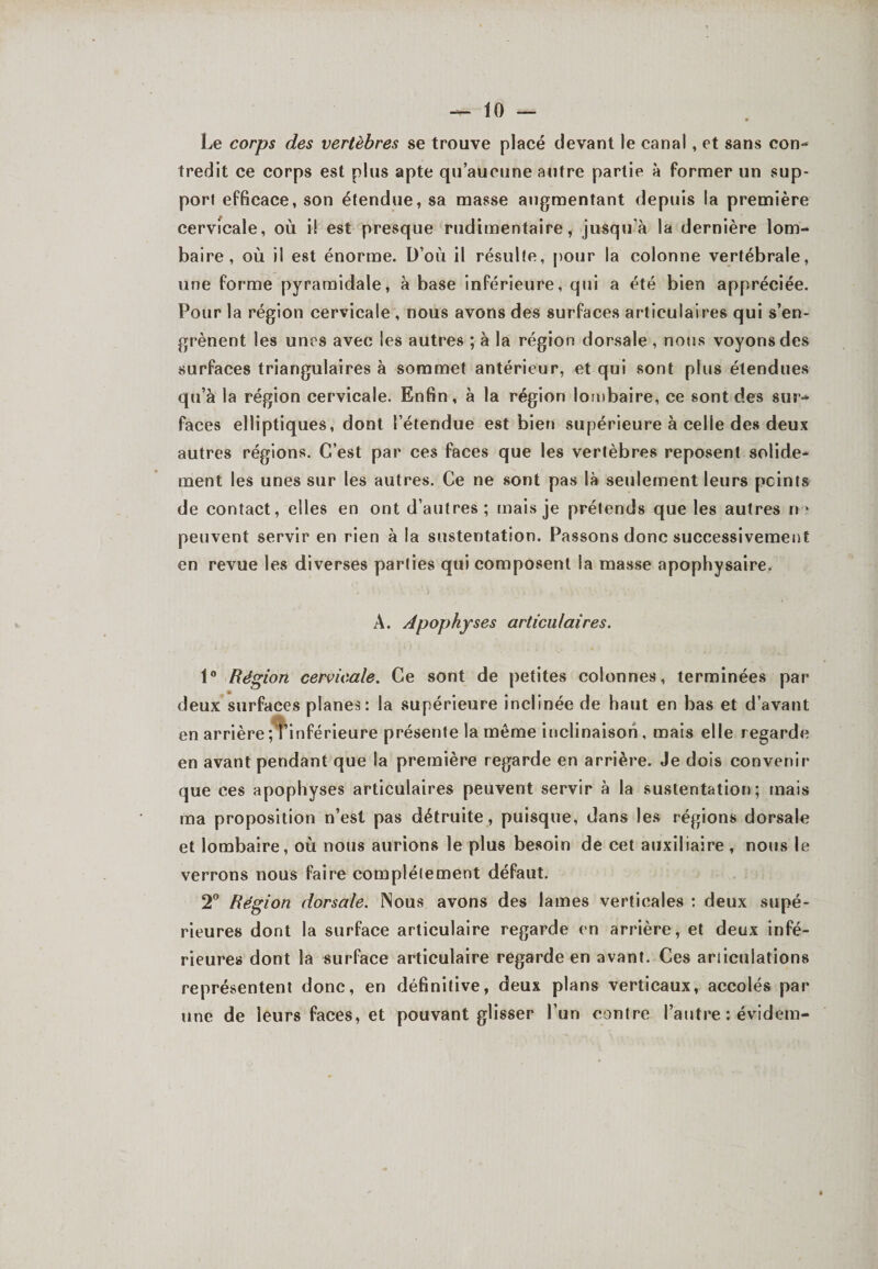 Le corps des vertèbres se trouve placé devant le canal, et sans con¬ tredit ce corps est plus apte qu’aucune autre partie à former un sup¬ port efficace, son étendue, sa masse augmentant depuis la première cervicale, où i! est presque rudimentaire, jusqu'à la dernière lom¬ baire, où il est énorme. D’où il résulte, pour la colonne vertébrale, une forme pyramidale, à base inférieure, qui a été bien appréciée. Pour la région cervicale , nous avons des surfaces articulaires qui s’en¬ grènent les unes avec les autres ; à la région dorsale , nous voyons des surfaces triangulaires à sommet antérieur, et qui sont plus étendues qu’à la région cervicale. Enfin, à la région lombaire, ce sont des sur¬ faces elliptiques, dont l’étendue est bien supérieure à celle des deux autres régions. C’est par ces faces que les vertèbres reposent solide¬ ment les unes sur les autres. Ce ne sont pas là seulement leurs peints de contact, elles en ont d’autres; mais je prétends que les autres n ■- peuvent servir en rien à la sustentation. Passons donc successivement en revue les diverses parties qui composent la masse apophysaire. A. Apophyses articulaires. 1° Région cervicale. Ce sont de petites colonnes, terminées par deux surfaces planes: la supérieure inclinée de haut en bas et d’avant en arrière ; l'inférieure présente la même inclinaison, mais elle regarde en avant pendant que la première regarde en arrière. Je dois convenir que ces apophyses articulaires peuvent servir à la sustentation; mais ma proposition n’est pas détruite, puisque, dans les régions dorsale et lombaire, où nous aurions le plus besoin de cet auxiliaire , nous le verrons nous faire complètement défaut. 2° Région dorsale. Nous avons des lames verticales : deux supé¬ rieures dont la surface articulaire regarde en arrière, et deux infé¬ rieures dont la surface articulaire regarde en avant. Ces articulations représentent donc, en définitive, deux plans verticaux, accolés par une de leurs faces, et pouvant glisser l’un contre l’autre : évident-