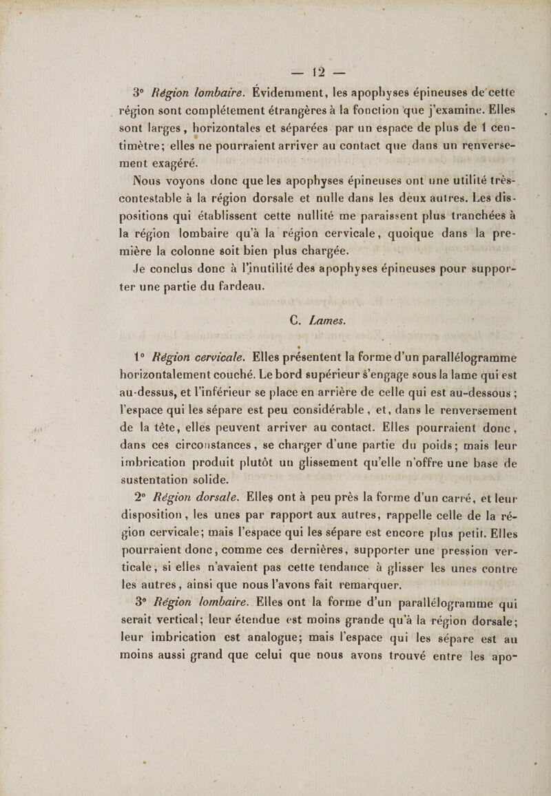 3° Région lombaire. Évidemment, les apophyses épineuses de'cette région sont complètement étrangères à la fonction que j’examine. Elles sont larges, horizontales et séparées par un espace de plus de 1 cen¬ timètre; elles ne pourraient arriver au contact que dans un renverse¬ ment exagéré. Nous voyons donc que les apophyses épineuses ont une utilité très- contestable à la région dorsale et nulle dans les deux autres. Les dis¬ positions qui établissent cette nullité me paraissent plus tranchées à la région lombaire qu’à la région cervicale, quoique dans la pre¬ mière la colonne soit bien plus chargée. Je conclus donc à l’inutilité des apophyses épineuses pour suppor¬ ter une partie du fardeau. C. Lames. 1° Région cervicale. Elles présentent la forme d’un parallélogramme horizontalement couché. Le bord supérieur s’engage sous la lame qui est au-dessus, et l’inférieur se place en arrière de celle qui est au-dessous ; l’espace qui les sépare est peu considérable , et, dans le renversement de la tête, elles peuvent arriver au contact. Elles pourraient donc, dans ces circonstances, se charger d’une partie du poids; mais leur imbrication produit plutôt un glissement qu’elle n’offre une base de sustentation solide. 2° Région dorsale. Elles ont à peu près la forme d’un carré, et leur disposition, les unes par rapport aux autres, rappelle celle de la ré¬ gion cervicale; mais l’espace qui les sépare est encore plus petit. Elles pourraient donc, comme ces dernières, supporter une pression ver¬ ticale, si elles n’avaient pas cette tendance à glisser les unes contre les autres , ainsi que nous l’avons fait remarquer. 3° Région lombaire. Elles ont la forme d’un parallélogramme qui serait vertical; leur étendue est moins grande qu’à la région dorsale; leur imbrication est analogue; mais l’espace qui les sépare est au moins aussi grand que celui que nous avons trouvé entre les apo-