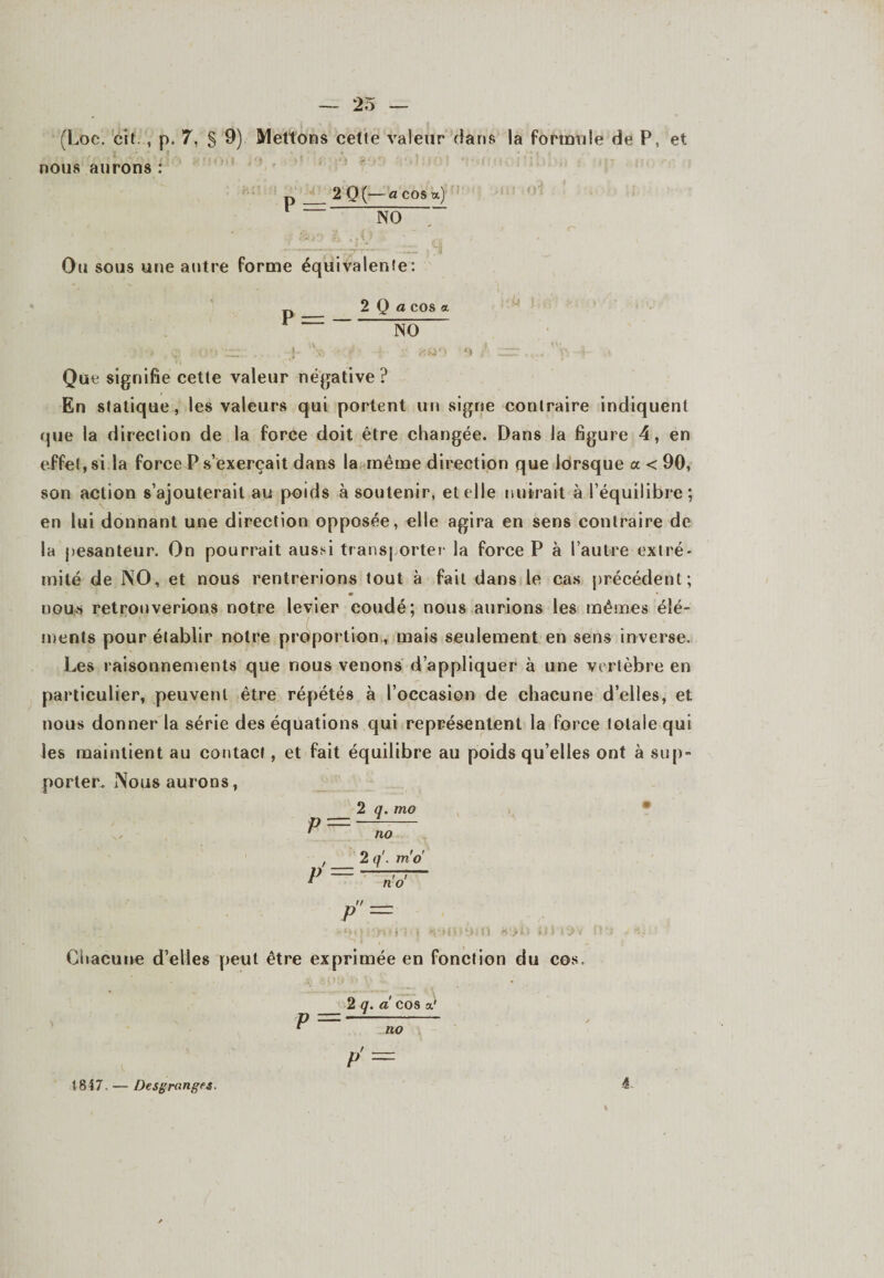(Loc. cit , p. 7, § 9) Mettons cette valeur dans la formule de P, et nous aurons : D 2 0 (— a cos a) NÔ Ou sous une autre forme équivalente: 2 Q a cos a P = — NO Que signifie cette valeur négative ? En statique, les valeurs qui portent un signe contraire indiquent que la direction de la force doit être changée. Dans la figure 4, en effet, si la force P s’exercait dans la même direction que lorsque a < 90, son action s’ajouterait au poids à soutenir, et elle nuirait à l’équilibre; en lui donnant une direction opposée, elle agira en sens contraire de la pesanteur. On pourrait aussi transporter la force P à l’autre extré¬ mité de NO, et nous rentrerions tout à fait dans le cas précédent; • nous retrouverions notre levier coudé; nous aurions les mêmes élé¬ ments pour établir notre proportion., mais seulement en sens inverse. Les raisonnements que nous venons d’appliquer à une vertèbre en particulier, peuvent être répétés à l’occasion de chacune d’elles, et nous donner la série des équations qui représentent la force totale qui les maintient au contact, et fait équilibre au poids qu’elles ont à sup¬ porter. Nous aurons, 2 q. mo p — —- ' no P = 2/ i i q. m o no' Chacune d’elles peut être exprimée en fonction du cos. 2 q. a cos a.' P=—s— p' = 1847. — Desgranges.