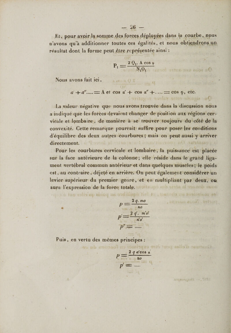 Et, pour avoir ljji somme des forces déployées dans la courbe, nous n’avons qu’à additionner toutes ces égalités, et nous obtiendrons un résultat dont la forme peut être représentée ainsi : D _ 2 Qj. A cos <p 1VT l \ NiOt Nous avons fait ici, A et cos a + cos a -h.,= cos <p, etc. La valeur négative que nous avons trouvée dans la discussion nous a indiqué que les forces devaient changer de position aux régions cer¬ vicale et lombaire, de manière à se trouver toujours du côté de la convexité. Cette remarque pourrait suffire pour poser les conditions d’équilibre des deux autres courbures; mais on peut aussi y arriver directement. Pour les courbures cervicale et lombaire, la puissance est placée sur la face antérieure de la colonne; elle réside dans le grand liga¬ ment vertébral commun antérieur et dans quelques muscles; le poids est, au contraire, déjeté en arrière. On peut également considérer un levier supérieur du premier genre, et en multipliant par deux, ou aura l’expression de la force totale. 2 q. mo p - ' no 2 1 fl q. mo P —>y Æ n'o' p = Puis, en vertu des mêmes principes : 2 q a'cos % r=—— p —