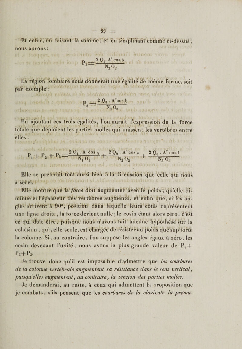 Et enfin , en faisant là sonhmë, et èn simplifiant comrtîë fei-dèssus , nous aurons: ; , * » .f i . | v‘ i > I f « | « t i v i ; j ) . i 5 ; , f p _2 Q2- A> cos 4 2“ n2o2 La région lombaire nous donnerait une égalité de même forme, soit par exemple : \W, v-\ v >\VuU Ai ■- m\\Yv>\ \A -ùôvVèn WA' 2 03. Acos,à 3 “ N3 03 En ajoutant ces trois égalités, l’on aurait l’expression de la force totale que déploient les parties molles qui unissent les vertèbres entre elles : p , p , p _2 Qt .A cos <? 2 Q2 . A Pi + Fa + F* Nt O, + N2C cos | t 2 Q3 . A cos o; 1 ntôi Elle se prêterait tout aussi bien à la discüssiôn que celle qui nous a sérvi. Elle montre que la force doit augmenter avec lë poids; qu’elle di¬ minue si l’épaisseur dés vertèbres augmente, et enfin que, si les an¬ gles arrivent à 90°, position dans laquelle leurs côtés représentent une ligne droite, !a force devient nulle ; le cosin étant alors zéro, c'est ce qui doit être, puisque nous n’avons fait aucune hypothèse sur la cohésion , qui, elle seule, est chargée de résister au poids que supporte la colonne. Si, au contraire, l’on suppose les angles égaux à zéro, les cosin devenant l’unité, nous avons la plus grande valeur de Pt-f- P2-bP3. Je trouve donc qu’il est impossible d’admettre que les courbures de la colonne vertébrale augmentent sa résistance dans le sens vertical, puisqu’ elles augmentent, au contraire, la tension des parties molles. Je demanderai, au reste, à ceux qui admettent la proposition que je combats, s’ils pensent que les courbures de la clavicule la prému-