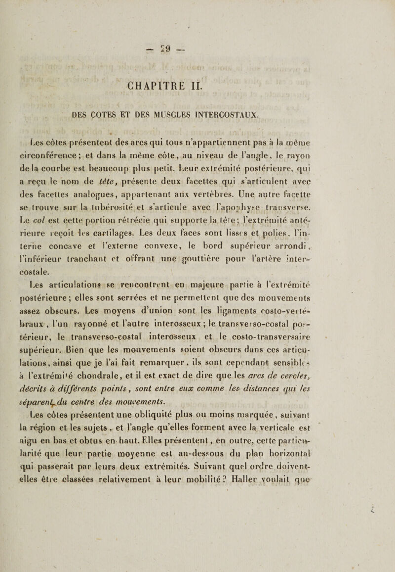 CHAPITRE IL •-.up r v • DES COTES ET DES MUSCLES INTERCOSTAUX. ' J ’ • .. * • ‘ ' 1. - : . i > (.es côtes présentent des arcs qui tous n’appartiennent pas à la même circonférence; et dans la même côte, au niveau de l’angle, le rayon de la courbe est beaucoup plus petit. Leur extrémité postérieure, qui a reçu le nom de tête, présente deux facettes qui s’articulent avec des facettes analogues, appartenant aux vertèbres. Une autre facette se trouve sur la tubérosité et s’articule avec l’apophyse transverse. Le col est cette portion rétrécie qui supporte la tète; l’extrémité anté¬ rieure reçoit les cartilages. Les deux faces sont lisses et polies, l’in¬ terne concave et l’externe convexe, le bord supérieur arrondi, l’inférieur tranchant et offrant une gouttière pour l’artère inter¬ costale. Les articulations se rencontrent en majeure partie a l’extrémité postérieure; elles sont serrées et ne permettent que des mouvements assez obscurs. Les moyens d’union sont les ligaments costo-verté¬ braux , l’un rayonné et l’autre interosseux ; le transverso-costal pos¬ térieur, le transverso-eostal interosseux et le costo-transversaire supérieur. Bien que les mouvements soient obscurs dans ces articu¬ lations, ainsi que je l’ai fait remarquer, ils sont cependant sensibles à l’extrémi’é chondrale, et il est exact de dire que les ores de cercles, décrits à différents points, sont entre eux comme les distances qui les séparent^clu centre des mouvements. Les côtes présentent une obliquité plus ou moins marquée, suivant la région et les sujets r et l’angle qu’elles forment avec la verticale est aigu en bas et obtus en haut. Elles présentent, en outre, cette particu¬ larité que leur partie moyenne est au-dessous du plan horizontal qui passerait par leurs deux extrémités. Suivant quel ordre doivent- elles être classées relativement à leur mobilité? Haller voulait que
