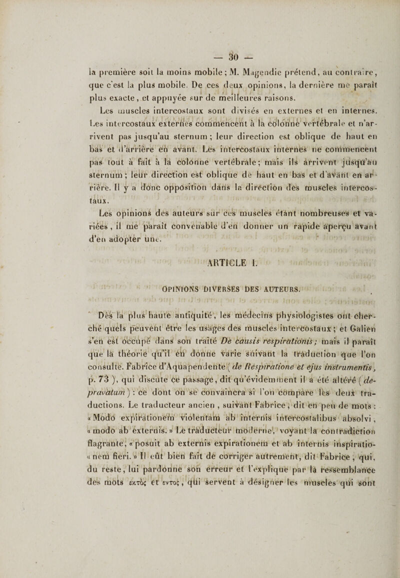 la première soil la moins mobile ; M. Magendie prétend, au contraire, que c'est la plus mobile. De ces deux opinions, la dernière me paraît plus exacte, et appuyée sur de meilleures raisons. Les muscles intercostaux sont divisés en externes et en internes. Les intercostaux externes commencent à la edlonnè vertébrale et n’ar¬ rivent pas jusqu’au sternum ; leur direction est oblique de haut en bas et d’arrière en avant. Les intercostaux internes ne commencent pas tout à fait à la colonne vertébrale; mais ils àrrivrnt jusqu’au sternum; leùr direction est oblique de haut en bas et d’avant en ar rière. Il y a donc opposition dans la direction des muscles intercos¬ taux. Les opinions des auteurs sur ces muscles étant nombreuses et va¬ riées , il me paraît convenable d’en donner un rapide aperçu avant d’en adopter une. ARTICLE 1. OPINIONS DIVERSES DES AUTEURS. *' ' ‘ < * .1 • : *• * f I ■ i 7.1' 1 » I ,L “ ' I i 's Ÿ, ! ' O ' ‘ f - 4 i . ., | Dès la plus haute antiquité, les médecins physiologistes ont cher¬ ché quels peuvent être les usages des muscles intercostaux ; et Galien s’en est occupé dans son traité De causis respirationis; mais il paraît que là théorie qu’il én donne varie suivant la traduction que l’on consulte. Fabrice d’AqUapendente ( de Respiratione et ejus instrumentis, p. 73 ), qui discute Ce passage, dit qù’éviderament il a été altéré ( de- pravàtum) : ce dont on se convaincra si l’on compare les deux tra¬ ductions. Le traducteur ancien , suivant Fabrice, dit en peu de mots : «Modo expirationeha violentam ab înternis intercosfalibus absolvi , « modo ab ex ternis. » Le traducteur moderne, voyant la contradiction flagrante, « posuit ab externis expirationem et ab internis inspiratio- « nem fieri. » Il eût bien fait de corriger autrement, dit Fabrice , qui, du reste, lui pardonne son erreur et l’explique par là ressemblance des mots exroç et evto;, qtii Servent à désigner les muscles qui sont