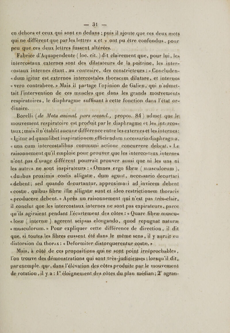 en dehors et ceux qui sont en dedans ; puis il ajoute que ces deux mots qui ne diffèrent que parles lettres x et v ont pu être confondus, pour- peu que ces deux lettres fussent altérées. Fabrice d’Aquapendente ( loc. cit. ) dit clairement que, pour lui, les intercostaux externes sont des dilatateurs de la poitrine, les inter¬ costaux internes étant, au contraire, des constricteurs :« Concluden- «dum igitur est externos intercostales thoracem dilatare, et internos « vero contrahere. » Mais il partage l’opinion de Galien, qui n’admet¬ tait l’intervention de ces muscles que dans les grands mouvements respiratoires, le diaphragme suffisant à cette fonction dans l’état or¬ dinaire. Borelit (de Molu animal, pars second., propos. 84) admet que je mouvement respiratoire est produit parle diaphragme et les intercos¬ taux; mais il n’établit aucune différence entre les externes et les internes: « Igitur adquamlibet inspirationem efficiendam necessario diaphragma, « una cum intercostahbiis communi aclione eoncurrere debeat.» Le raisonnement qu’il emploie pour prouver que les intercostaux internes n’ont pas d’usage différent pourrait prouver aussi que ni les uns ni les autres ne sont inspirateurs : « Omnes ergo fibræ ( musculorum ), aduabus proximis costis alligatæ, dum agunt, necessario decurtari «debent; sed quando decurtantur, approximat i ad invicem debent «eostæ, quibus fibræ illæ alligatæ sunt et ideo restriçtionem thoracis « producere debent.» Après un raisonnement qui n’est pas très-clair, il conclut que les intercostaux internes ne sont pas expirateurs, parce qu'ils agiraient pendant l’écartement des côtes : «Quare fibræ muscu- « losæ ( internæ ) agerenl seipsas elongando, quod répugnât naturæ « musculorum. » Pour expliquer cette différence de direction, il dit que, si toutes les fibres (eussent été dans le même sens, il y aurait eu distorsion du.thorax: «Deformiter distorquerentur cqstæ. » Mais, à côté de ces propositions qui np sppt poipf irréprochables, l’on trouve des démonstrations qui sont très-judicieuses : lorsqu’il dit,, parexemple, que, dans l’élévaîion des côtes produite par le mouvement de rotation , il y a : 1° éloignement des côtes du plan médian ; 2° agran-