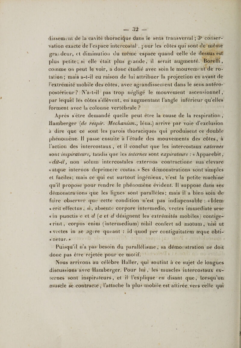 dissemenl de ia cavité thoracique dans le sens transversal ; 3° conser¬ vation exacte de l’espace intercostal , j our les côtes qui sont cle même grandeur, et diminution du même espace quand celle de dessus est plus petite; si elle était plus gtande, il serait augmenté. Borelli, comme on peut le voir, a donc étudié avec soin le mouvement de ro¬ tation; mais a-t-il eu raison de lui attribuer la projection en ayant de l’extrémité mobile des côtes, avec agrandissement dans le sens antéro¬ postérieur? N’a-t-il pas trop négligé le mouvement ascensionnel, par lequel les côtes s’élèvent, en augmentant l’angle inférieur qu’elles forment avec la colonne vertébrale ? Après s’être demandé quelle peut être la cause de la respiration , liamberger {de respir. Mechanisrn., Iéna.) arrive par voie d’exclusion à dire que ce sont les parois thoraciques qui produisent ce double phénomène. 11 passe ensuite à l’étude des mouvements des côtes, à l’action des intercostaux , et il conclut que les intercostaux externes sont inspirateurs, tandis que les internes sont expirateurs : « Apparebit, « dit-il, non solum intercostales externos conîractione sua elevare «atque internos deprimere eostas.»Ses démonstrations sont simples et faciles; mais ce qui est surtout ingénieux, c'est la petite machine qu’il propose pour rendre le phénomène évident. Il suppose dans ses démonslraiions que les lignes sont parallèles; mais il a bien soin de faire observer que cette condition n’est pas indispensable :« Idem «erit effeetus, si, absente corpore intermedio, vectes immédiate sese «in punclis e et d (c et d désignent les extrémités mobiles) contige- «rinl, corpus enim (intermedium) nihil eonfert ad motum , nisi ut * vectes in se agere queant : id quod per contiguitatem æque obti- « nelur. » Puisqu’il n’a pas besoin du parallélisme, sa démonstration ne doit donc pas être rejetée pour ce motif. Nous arrivons au célèbre Haller, qui soutint à ce sujet de longues discussions avec Hamberger. Pour lui , les muscles intercostaux ex¬ ternes sont inspirateurs, et il l’explique en disant que, lorsqu’un muscle se contracte, l’attache la plus mobile est attirée vers celle qui