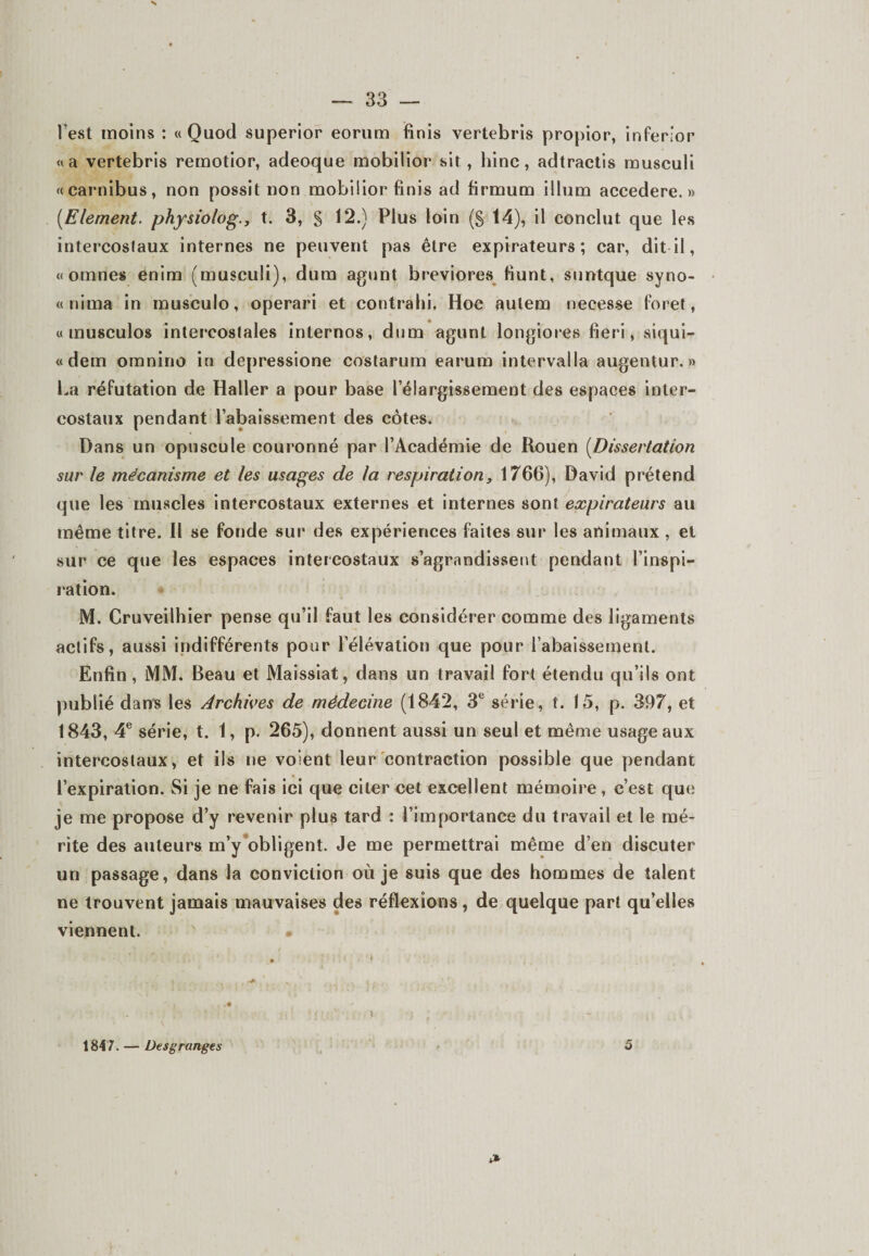l’est moins : « Quod superior eorum finis vertebris propior, inferior «a vertebris remotior, adeoque mobilior sit ., bine, adtractis musculi «carnibus, non possit non mobiüor finis ad firmum ilium accedere. » (Elément. physiolog., t. 3, § 12.) Plus loin (g 14), il conclut que les intercostaux internes ne peuvent pas être expirateurs; car, dit il, « ornnes enim (musculi), dum agunt breviores fiunt, suntque syno- « nima in musculo, operari et contrahi. Hoc aulem necesse foret, w musculos intercostales internos, dum agunt longiores fie r i, siqui- «dem omnino in depressione costarum earum intervalla augentur. » La réfutation de Haller a pour base l’élargissement des espaces inter¬ costaux pendant l’abaissement des côtes. Dans un opuscule couronné par l’Académie de Rouen (Dissertation sur le mécanisme et les usages de la respiration, 1766), David prétend que les muscles intercostaux externes et internes sont expirateurs au meme titre. Il se fonde sur des expériences faites sur les animaux, et sur ce que les espaces intercostaux s’agrandissent pendant l’inspi¬ ration. M. Cruveilhier pense qu’il faut les considérer comme des ligaments actifs, aussi indifférents pour l’élévation que pour l’abaissement. Enfin, MM. Beau et Maissiat, dans un travail fort étendu qu’ils ont publié dans les Archives de médecine (1842, 3e série, t. 15, p. 397, et 1843, 4e série, t. 1, p. 265), donnent aussi un seul et même usage aux intercostaux, et ils ne voient leur contraction possible que pendant l’expiration. Si je ne fais ici que citer cet excellent mémoire , c’est que je me propose d’y revenir plus tard : l’importance du travail et le mé¬ rite des auteurs m’y obligent. Je me permettrai même d’en discuter un passage, dans la conviction où je suis que des hommes de talent ne trouvent jamais mauvaises des réflexions , de quelque part qu’elles viennent. • 1847. — Desgranges 5