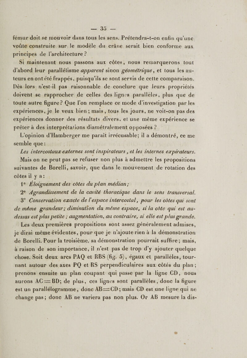 fémur doit se mouvoir dans tous les sens. Prélendra-t-on enfin qu’une voûte construite sur le modèle du crâne serait bien conforme aux principes de l'architecture? Si maintenant nous passons aux côtes, nous remarquerons tout d’abord leur parallélisme apparent sinon géométrique, et tous les au¬ teurs en ont été frappés, puisqu’ils se sont servis de cette comparaison. Dès lors n’est-il pas raisonnable de conclure que leurs propriétés doivent se rapprocher de celles des lignes parallèles, plus que de toute autre figure? Que l’on remplace ce mode d’investigation parles expériences, je le veux bien ; mais , tous les jours, ne voit-on pas des expériences donner des résultats divers, et une même expérience se prêter à des interprétations diamétralement opposées ? L’opinion d’Hamberger me paraît irrécusable; il a démontré, ce me semble que: Les intercostaux externes sont inspirateurs, et les internes expirateurs. Mais on ne peut pas se refuser non plus à admettre les propositions suivantes de Borelli, savoir, que dans le mouvement de rotation des côtes il y a : 1° Éloignement des côtes du plan médian; 2° Agrandissement de la cavité thoracique dans le sens transversal. 3° Conservation exacte de l'espace intercostal, pour les côtes qui sont de même grandeur; diminution du même espace, si la côte qui est au- dessus est plus petite ; augmentation, au contraire, si elle est plus grande. Les deux premières propositions sont assez généralement admises, je dirai même évidentes, pour que je n’ajoute rien à la démonstration de Borelli. Pour la troisième, sa démonstration pourrait suffire; mais, à raison de son importance, il n’est pas de trop d’y ajouter quelque chose. Soit deux arcs PAQ et RBS (fig. 5), égaux et parallèles, tour¬ nant autour des axes PQ et RS perpendiculaires aux côtés du plan ; prenons ensuite un plan coupant qui passe par la ligne CD, nous aurons AG—BD; de plus, ces lignes sont parallèles, donc la figure est un parallélogramme, donc AB = CD; mais CD est une ligne qui ne change pas; donc AB ne variera pas non plus. Or AB mesure la dis-