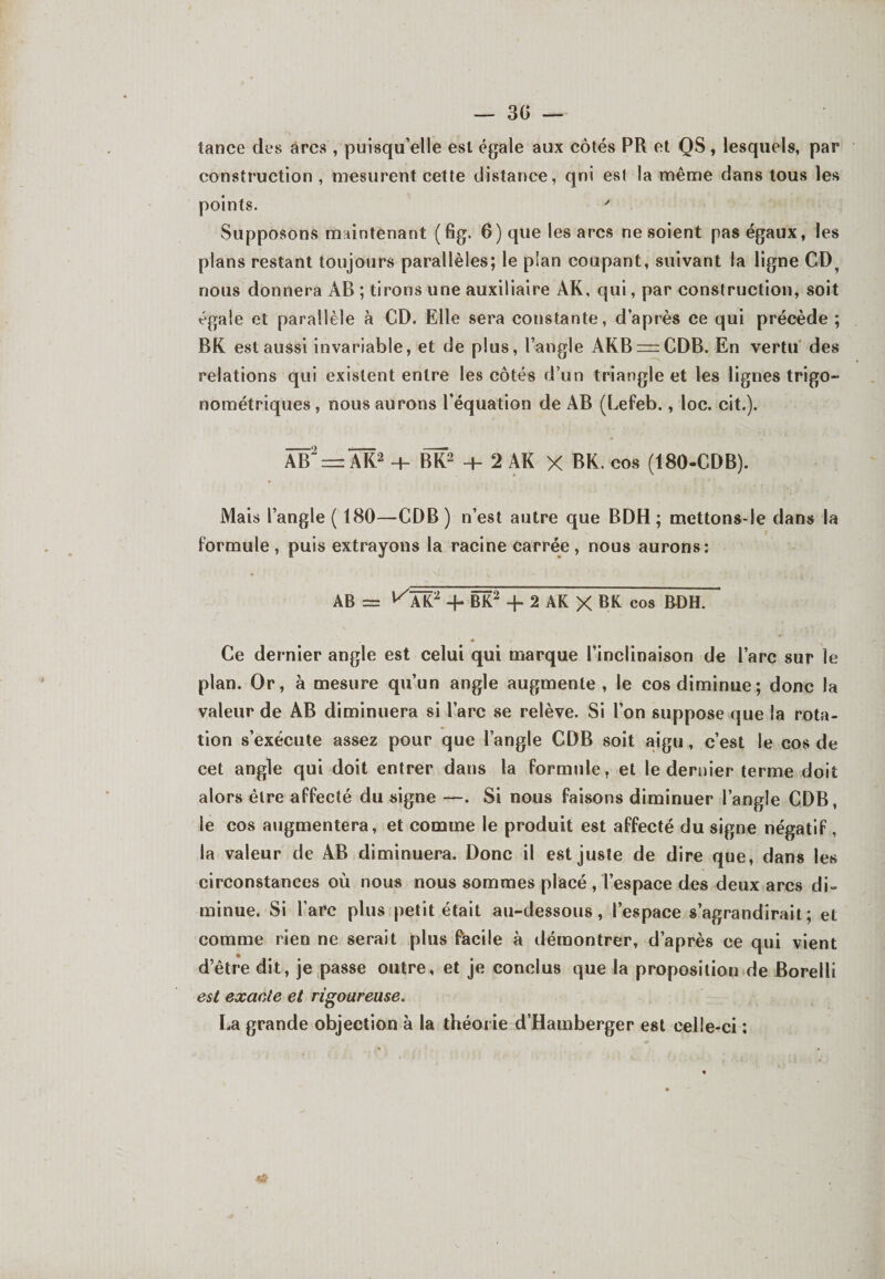 tance des arcs /puisqu’elle est égale aux côtés PR et QS, lesquels, par construction , mesurent cette distance, qni est la même dans tous les points. y Supposons maintenant (fig. 6) que les arcs ne soient pas égaux, les plans restant toujours parallèles; le plan coupant, suivant la ligne CD? nous donnera AB ; tirons une auxiliaire ÀK, qui, par construction, soit égale et parallèle à CD. Elle sera constante, d’après ce qui précède ; BR est aussi invariable, et de plus, l’angle AKB = CDB. En vertu des relations qui existent entre les côtés d’un triangle et les lignes trigo- nométriques , nous aurons l’équation de AB (Lefeb., loc. cit.). Âïï2 = AK2 + BK2 + 2 AK X BK. eos (180-CDB). Mais l’angle ( 180—CDB) n’est autre que BDH ; mettons-le dans la formule , puis extrayons la racine carrée , nous aurons: AB = ^AK2 -f* BK2 + 2 AK X BK cos RD H. Ce dernier angle est celui qui marque l’inclinaison de l’arc sur le plan. Or, à mesure qu’un angle augmente, le cos diminue; donc la valeur de AB diminuera si l’arc se relève. Si l’on suppose que la rota¬ tion s’exécute assez pour que l’angle CDB soit aigu, c’est le cos de cet angle qui doit entrer dans la formule , et le dernier terme doit alors être affecté du signe —. Si nous faisons diminuer l’angle CDB, le cos augmentera, et comme le produit est affecté du signe négatif , la valeur de AB diminuera. Donc il est juste de dire que, dans les circonstances où nous nous sommes placé , l’espace des deux arcs di¬ minue. Si l’arc plus petit était au-dessous, l’espace s’agrandirait; et comme rien ne serait plus facile à démontrer, d’après ce qui vient d’être dit, je passe outre, et je conclus que la proposition de Borelli est exacte et rigoureuse. La grande objection à la théorie d’Hamberger est celle-ci ; *&amp;