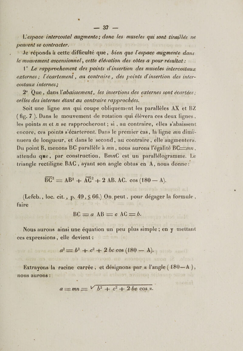 « — 37 — L’espace intercostal augmente ; donc les muscles qui sont tiraillés ne peuvent se contracter. ,le réponds à cette difficulté que, bien que l'espace augmente dans le mouvement ascensionnel, cette élévation des côtes a pour résultat : 1° Le rapprochement des points d‘insertion des muscles intercostaux externes ; 1‘écartement, au contraire, des points d'insertion des inter- costaux internes; 2° Que, dans T abaissement, les insertions des externes sont écartées ; celles des internes étant au contraire rapprochées. Soit une ligne mn qui coupe obliquement les parallèles AX et BZ (fig. 7 ). Dans le mouvement de rotation qui élèvera ces deux lignes, les points m et n se rapprocheront; si , au contraire, elles s’abaissent encore, ces points s’écarteront. Dans le premier cas, la ligne mn dimi¬ nuera de longueur, et dans le second, au contraire, elle augmentera. Du point B, menons BC parallèle à mn , nous aurons l’égalité BC—mn , attendu qae, par construction, BmrcC est un parallélogramme. Le triangle rectiligne BAC , ayant son angle obtus en A, nous donne: BC2 — AB2 + ÂC2 + 2 AB. AC. cos (180 — A). (Lefeb., loc. cit., p. 49, § 66.) On peut, pour dégager la formule, faire BC=za AB=rc \C = b. Nous aurons ainsi une équation un peu plus simple ; en y mettant ces expressions, elle devient: a2 — b2 + c2 + 2 bc cos (180 —^ A), Extrayons la racine carrée, et désignons par a l’angle ( 180—A ), a — mn z=z ^ b2 -h c2 + 2 bc cos a. nous aurons :