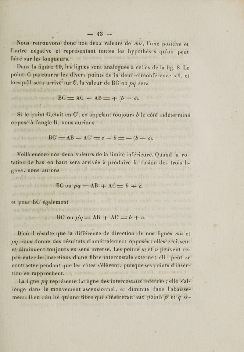 Nous retrouvons donc nos deux valeurs de mn, l’une positive et l’autre négative et représentant toutes les hypothèses qu’on peut Faire sur les longueurs. Dans la figure 10, les lignes sont analogues à celles de la fig. 8. Le point C parcourra les divers points de la demi-circonférence a'ê, et » -» lorsqu’il ser a arrivé sur 6, la valeur de BC ou pq sera BC =: AC — AB = 4- (b — g). Si le point C.était en C', en appelant toujours b le côté indéterminé opposé à l’angie B, nous aurions BC' = AB — AC — c - b — — (b — c). Voilà encore nos deux valeurs de la limite inferieure. Quand la ro tation de bas en haut sera arrivée à produire la fusion des trois li¬ gues, nous aurons BC ou pq r= AB -f- A C = h -f- c. et pour BC' également BC ou p'q — AB 4- AC' — é4-c. J • • D’où il résulte que la différence de direction de nos lignes mn et pq nous donne des résultats diamétralement opposés : elles croissent, et diminuent toujours en sens inverse. Les points m et n peuvent re¬ présenter les insertions d’une fibre intercostale externe; ell peut se contracter pendant que les côtes s’élèvent, puisque ses points d’inser¬ tion se rapprochent. La ligne pq représente la ligne des intercostaux internes; elle s’al¬ longe dans le mouvement ascensionnel, et diminue dans l’abaisse¬ ment. 11 en résulte qu’une fibre qui s insérerait aux points p et q se-