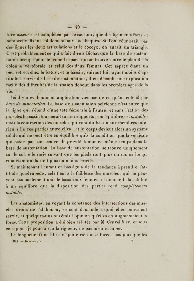 ture osseuse est complétée par le sacrum, que des ligaments forts et nombreux fixent solidement aux os iliaques. Si l’on réunissait par des lignes les deux articulations et le coccyx, on aurait un triangle. C’est probablement ce qui a fait dire à Bichat que la base de susten¬ tation occupe pour le tronc l’espace qui se trouve entre le plan de la colonne vertébrale et celui des deux fémurs. Cet espace étant un peu rétréci chez le fœtus , et le bassin , suivant lui, ayant moins d’ap¬ titude à servir de base de sustentation , il en découle une explication facile des difficultés de la station debout dans les premiers âges de la vie. Ici il y a évidemment application vicieuse de ce qu’on entend par base de sustentation. La base de sustentation pelvienne n’est autre que la ligne qui s’étend d’une tète fémorale à l’autre, et sans l’action des muscles le bassin tournerait sur ses supports: son équilibre est instable ; mais la contraction des muscles qui vont du bassin aux membres infé¬ rieurs lie ces parties entre elles , et le corps devient alors un système solide qui ne peut être en équilibre qu’à la condition que la verticale qui passe par son centre de gravité tombe en même temps dans la base de sustentation. La base de sustentation se trouve uniquement sur le sol; elle varie suivant que les pieds sont plus ou moins longs, et suivant qu’ils sont plus ou moins écartés. Si maintenant l’enfant en bas âge a de la tendance à prendre l’al¬ titude quadrupède, cela tient à la faiblesse des muscles, qui ne peu¬ vent pas facilement unir le bassin aux fémurs, et donner de la solidité à un équilibre que la disposition des parties rend complètement instable. Les anatomistes, en voyant la constance des intersections des mus¬ cles droits de l’abdomen, se sont demandé à quoi elles pouvaient servir, et quelques-uns ont émis l’opinion qu elles en augmentaient la force. Cette proposition a été bien réfutée par M. Cruveilhier, et sous ce rapport je pourrais, à la rigueur, ne pas m’en occuper. La longueur d’une fibre n’ajoute rien à sa force, pas plus que les 1847. — Desgranges. ' 7