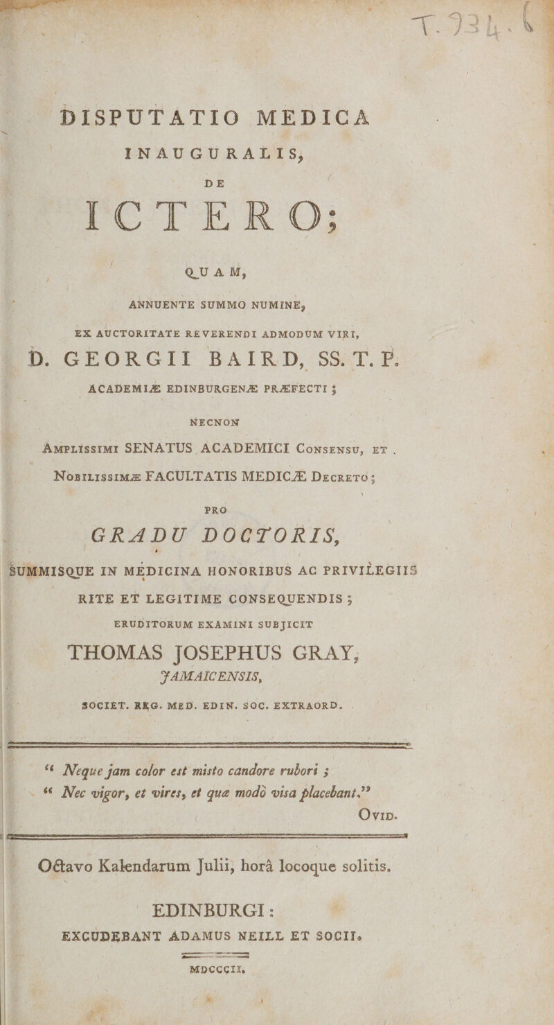 DISPUTATIO MEDICA INAUGURA LIS, D E ICTERO QJJ A M, ANNUENTE SUMMO NUMINEj EX AUCTORITATE REVERENDI ADMODUM VIRI, D. GE ORG 11 BAIRD, SS. T. P. academus edinburgena: PRAEFECTI | NECNON Amplissimi SENATUS ACADEMICI Consensu, et . Nobilissima FACULTATIS MEDICiE Decreto 5 PRO GRADU DOCTORIS, t SUMMISQUE IN MEDICINA HONORIBUS AC PRIVILEGIIS RITE ET LEGITIME CONSEQUENDIS ; eruditorum examini subjicit THOMAS JOSEPHUS CRAY, JAMAIC ENSIS, SOCIET. REG. MED. EDIN. SOC. EXTRAORD. I “ Neque jam color est misto candore rubori ; “ Nec vigor, et vires, et qua modo visa placebant** OVID. O&amp;avo Kalendarum Julii, hora locoque solitis. EDINBURGI: EXCUDEBANT ADAMUS NEILL ET SOCII» MDCCCII. I