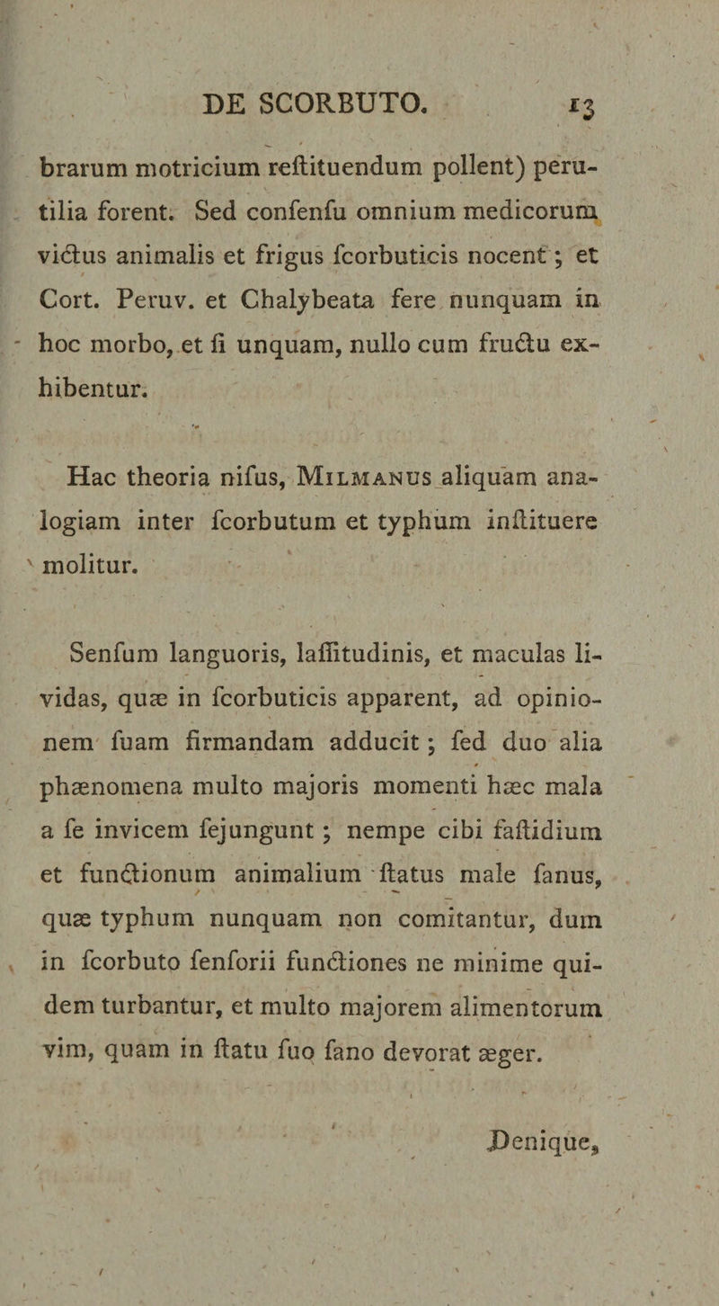 *3 brarum motricium reftituendum pollent) peru- * ‘ _ tilia forent. Sed confenfu omnium medicorum vidus animalis et frigus fcorbuticis nocent; et / Cort. Peruv. et Chalybeata fere nunquam in hoc morbo, et li unquam, nullo cum fmdu ex¬ hibentur. Hac theoria nifus, Milmanus aliquam ana¬ logiam inter fcorbutum et typhum inflituere v molitur. Senfum languoris, laffitudinis, et maculas li¬ vidas, quae in fcorbuticis apparent, ad opinio¬ nem fuam firmandam adducit; fed duo alia • * phaenomena multo majoris momenti haec mala a fe invicem fejungunt; nempe cibi faflidium et fundionum animalium flatus male fanus, quae typhum nunquam non comitantur, dum in fcorbuto fenforii fundiones ne minime qui¬ dem turbantur, et multo majorem alimentorum vim, quam in flatu fuo fano devorat aeger. / Denique*