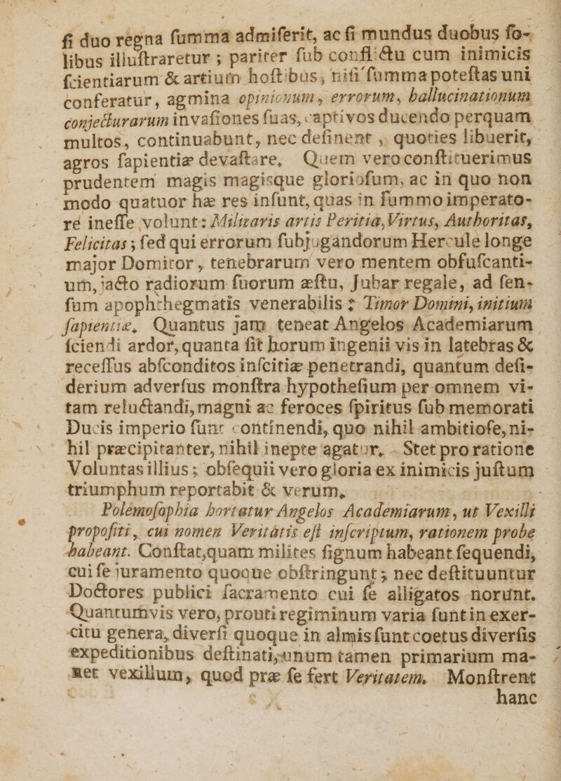 fl duo regna fumma admiferit, ac fi mundus duobus fo- libus iliullraretur ; parirer fub coiifl-du cum inimicis fdenriarum &amp; ardum hoft bus, riiliTummapoteftasuni conferatur, agmina opinionum, errorum^ hallucinationum conjeBurarum invafiones fuas,i'aprivos ducendo perquam multos, continuabunt, nec definent, quoties iibaerit, agros fapienda’devaftare. Q iem veroconftituerimus prudentem magis magisque gioriofum, ac in quo non modo quatuor hse res infunt,quas in fummoimperato¬ re inelTe volunt: Militaris artis Peritia., Virtus, Authoritas, Felicitas; fed qui errorum fubjugandorum Her'ule longo major Domitor,, tenebrarum vero mentem obfufcanti- um,jaf!:o radiorum fuorum aeftu, Jubar regale, ad fen- fum apophthegmatis venerabilis t Timor Domim, initium fapentt£. Quantus jam tenear Angelos Academiarum Iciendi ardor, quanta fit Eorum ingenii vis in latebras &amp; recelTus abfconditos infciti®^ penetrandi, quantum defi- derium adverius monftra hypothefium per omnem vi¬ tam reludandi, magni ac feroces fpiritus fub memorati Ducis imperio fune < ontinendi, quo nihil ambitiofe, ni¬ hil praecipitanter, nihil inepte agat m. Stet pro ratione Voluntas illius; obfequii vero gloria ex inimicis juftum triumphum reportabit &amp; verum, Polemofophia hortatur Angelos Academiarum, ut Vexilli propofiti,, cui nomen Veritatis ejt injcripium, rationem probe habeant. Conftat,quam milites fignum habeant fequendi, cui feJuramento quooue obfiringuntnec deftituuntur Doftores publici facramento cui fe alligatos norunt. Quantumvis vero, prouti regiminum varia funtin exer¬ citu genera, diverfi quoque in almisfuntcoetus diverfis expeditionibus defl:inati,^jnum tamen primarium ma- Met vexillum, quod pr« fe fert Veritatem, Monftrent hanc