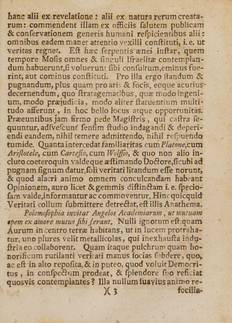 hanc alii ex revelatione .* alii ex natura rerum creata¬ rum: commendent illam ex officiis falutem publicam &amp;confervationem generis humani refpicientibus alii: omnibus eadem maner attentio vexilli conffituti, i. e. ut veritas regner, Efl hsc ferpends arnei inftar, quem tempore Mofis omnes &amp; fincuH Ifraeiita? contemplan¬ dum habuerunt,fi voluerunt fibi confuirum,eminus fue¬ rint, aut cominus conftitutL Pro illa ergo ftandiim &amp; pugnandum, plus quam pro ari- &amp; focis, eoque acutius decernendum, quo llratagemadbus, qi!$ modoingenl- um, modo prsejudicia, modo aliter ftatuentium multi¬ tudo alFerum , in hoc bello locus atque opportunitas. Prseeuntifaus jam firmo pede Magiffris , qui cafira fe- quuntur, adfvercunf fenfim ftudio indagandi &amp; deperi- endi eandem, nihil temere admittendo, nihil refpuendo' tumide. Quanta intercedat familiaritas cum cum Anftotele, cum Cartefio, cura Wolffio, 8c quo non alio in¬ cluto coeteroquin valdeque ieftimando Doifiore,ficubi ad pugnam fignum datur,£bli veritati litandum elTe norunt, &amp; quod alacri animo omnem conculcandam habeant Opinionem, auro licet &amp; gemmis diftin(fi:am i. e. fpecio- fam valde,informantur ac commoventur. Hincquicquid Veritati collum fubmittere detre(ftat,eft illis Anathema. Polemofophia invitat Angelos Academiarum, ut mutuam tpem ex amore mutuo fibijerant. Nulli ignotum eflr,q^iiam Aurum in centro terr^ habitans, ut in lucem protri^ha- tur, uno plures velit metailicolas, qui inexhaufta ir\du- ftria eo collaborent. Quam itaque pulchrum quam ho¬ norificum rutilanti veritati manus locias fiibdere, quo,, ac eft in alto repofita,&amp; in puteo, quod voluit Democri¬ tus , in confpeSum prodeat, &amp; fplendore fijo reficiat quosvis contemplantes ? Illa nullum fuayius animo re- )(I focillgp j