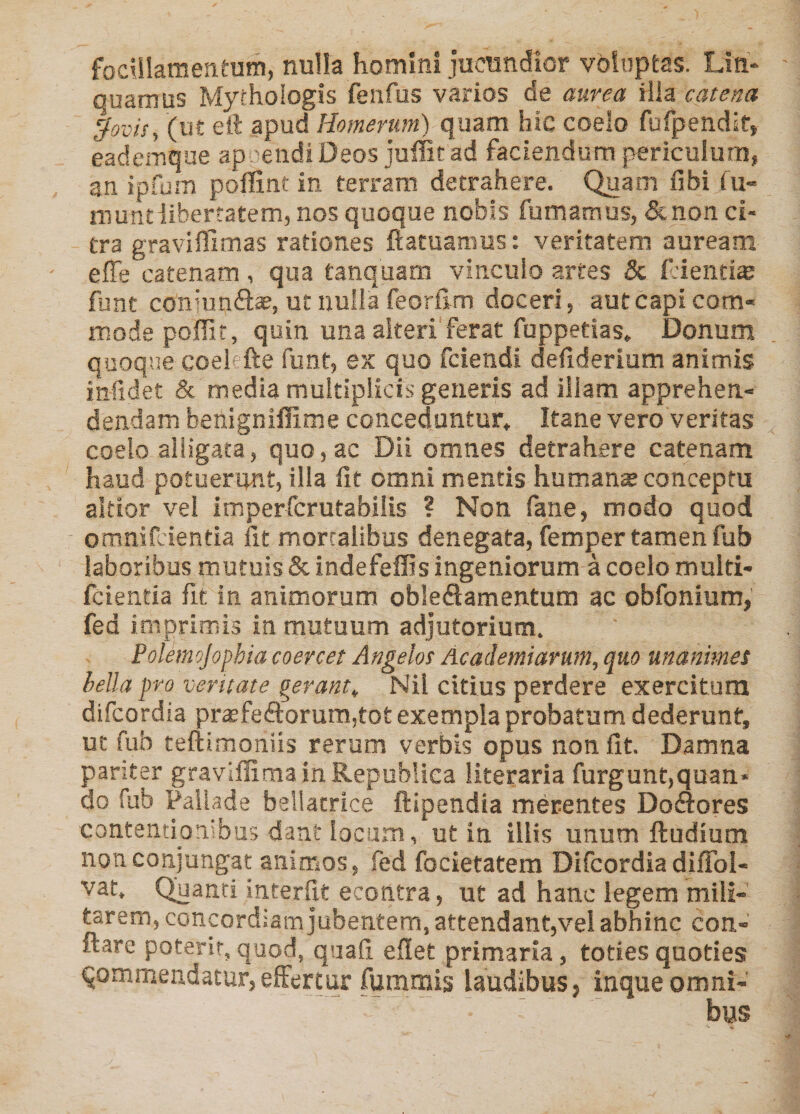 focUIamentum, nulla homini jucundior voluptas. Liti* quamus Mythologis feufus varios de aurea illa catena ^ovis, (ut eft apud Homerum) quam hic coelo fufpendif, eademqae ap ’>endiDeos juffitad faciendum periculum, an ipfum poflint in terram detrahere. Quam fibi fix- muntiibertatem, nos quoque nobis fumamus, &amp;non ci¬ tra graviffimas rationes ftatuanms: veritatem auream effe catenam, qua tanquam vinculo -artes Sc fJentte funt coniuntftse, ut nulla feorfim doceri, aut capi cora« mode poffii, quin una alteri ferat fuppetias. Donum quoqne coe!'fte funt, ex quo fciendi defiderium animis infidet &amp; media multiplicis generis ad illam apprehen¬ dendam benigniffime conceduntur» Itane vero veritas coelo alligata, quo, ac Dii omnes detrahere catenam haud potuerunt, illa fit omni mentis humans conceptu altior vel imperfcrutabilis ? Non fane, modo quod omnifcientia iit mortalibus denegata, femper tamen fub laboribus mutuis &amp;indefeffisingeniorum a coelo multi- fcientia fit in animorum obleflamentum ac obfonium, fed imprimis in mutuum adjutorium. Polemojophia coercet Angelos Academiarum, quo mammes hella pro ventate gerant, Nil citius perdere exercitum difcordia prsfe<9:orum,tot exempla probatum dederunt, ut fub teftimoniis rerum verbis opus non fit. Damna pariter graviffiraainRepubliea literaria furgunt,quan« do fub Pallade bellatrice ftipendia merentes Doftores contentionibus dant locum, ut in illis unum fludium non conjungat animos, fed focietatem Difcordia diffol- vat. Quanti interfit econtra, ut ad hanc legem mili¬ tarem, concordiam jubentem, attendant,vel abhinc con¬ flare poterit, quod, quafi efiet primaria, toties quoties qommendatur,effertur fummis laudibus, inqueomni-