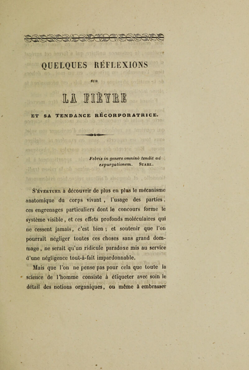 QUELQUES RÉFLEXIONS gva ET SA TENDANCE RECORPORATRÏCE. Febris in généré omninà tendit ad expurgationem. Stahi.. S’évertuer à découvrir de plus en plus le mécanisme anatomique du corps vivant , l’usage des parties, ces engrenages particuliers dont le concours forme le système visible, et ces effets profonds moléculaires qui ne cessent jamais, c’est bien ; et soutenir que l’on pourrait négliger toutes ces choses sans grand dom¬ mage , ne serait qu’un ridicule paradoxe mis au service d’une négligence tout-à-fait impardonnable. Mais que l’on ne pense pas pour cela que toute la science de l’homme consiste à étiqueter avec soin le détail des notions organiques, ou même à embrasser