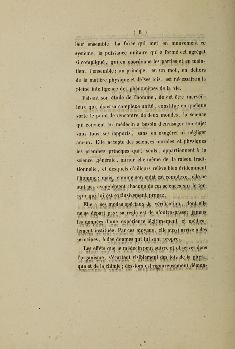 leur ensemble. La force qui met en mouvement ce système, la puissance unitaire qui a formé cet agrégat si compliqué, qui en coordonne les parties et en main¬ tient l’ensemble; un principe, en un mot, -en dehors de la matière physique et de’ses lois, est nécessaire à la pleine intelligence des phénomènes de la vie. Faisant son étude de l’homme , de cèt être merveil¬ leux qui, dans sa complexe unité, constitue en quelque sorte le point de rencontre de deux mondes, la science qui convient au médecin a besoin d’envisager son sujet sous tous ses rapports, sans en exagérer ni négliger aucun. Elle accepte des sciences morales et physiques les premiers principes qui, seuls, appartiennent à la science générale, miroir elle-même de la raison tradi¬ tionnelle , et desquels d’ailleurs relève bien évidemment l’homme ; mais., çommjç son siijet est complexe, elje ne suit pas aveuglément chacune (je ces sciences sur le ter- m!ui filk propre- Elle a ses modes spéciaux de vérification , dont elle ne «je départ pas ; sa règle est (Je n’outre-passer jamais les djonpées cl’nne expérience légitimement et «éga¬ lement instituée. Par ces n,o?en.s, -Ileaussi arrive à des principes, à dqs, dogmes ^ui I,ui sont propres. Les effêts que le médecin peut suivre et observer dans ? ..t jjjQfi ggn.^fifloq oc. uo i oîîp bIGïb. I'0rganisme, s'écartent visiblement des lois de la physi¬ que et de la chimje ; dès-lors est rigoureusement démon-