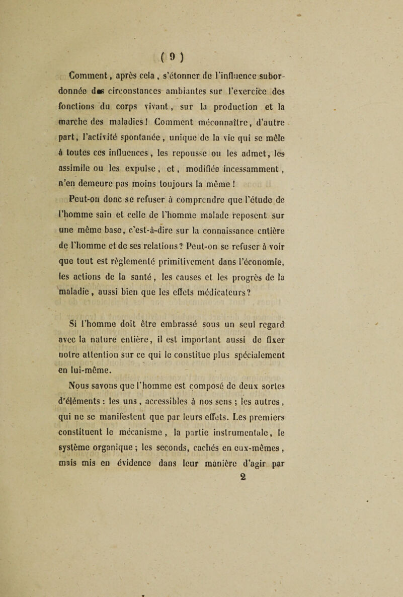 Comment, après cela , s’étonner de l'influence subor- donnée d« circonstances ambiantes sur l’exercice des fondions du corps vivant, sur la production et la marche des maladies! Comment méconnaître, d’autre part, l’activité spontanée, unique de la vie qui se mêle à toutes ces influences, les repousse ou les admet, les assimile ou les expulse , et, modifiée incessamment , n’en demeure pas moins toujours la môme ! Peut-on donc se refuser à comprendre que l’ctude de l’homme sain et celle de l’homme malade reposent sur une môme base, c’est-à-dire sur la connaissance entière de l’homme et de ses relations? Peut-on se refuser à voir que tout est réglementé primitivement dans l’économie, les actions de la santé, les causes et les progrès de la maladie, aussi bien que les effets médicateurs? Si l’homme doit être embrassé sous un seul regard avec la nature entière, il est important aussi de fixer notre attention sur ce qui le constitue plus spécialement en lui-même. Nous savons que l’homme est composé de deux sortes d’éléments : les uns, accessibles à nos sens ; les autres, qui ne se manifestent que par leurs effets. Les premiers constituent le mécanisme, la partie instrumentale, le système organique ; les seconds, cachés en eux-mêmes , mais mis en évidence dans leur manière d’agir par 2