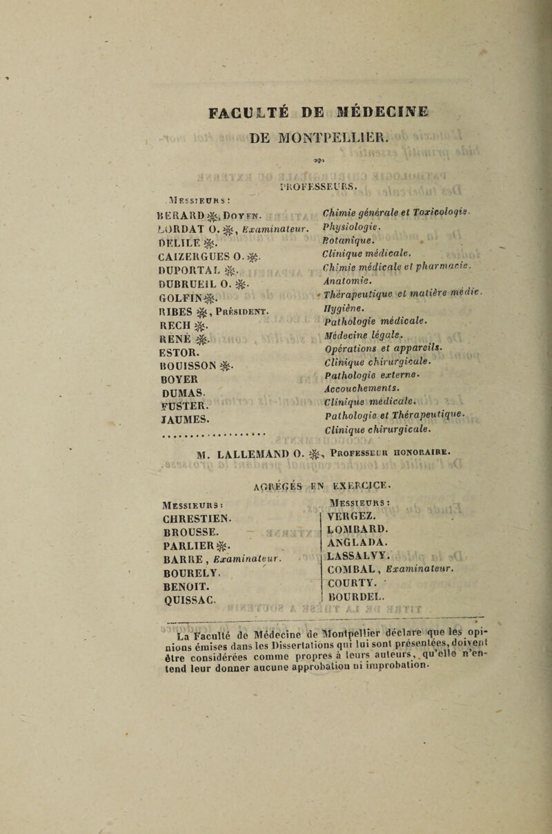 FACULTÉ DE MÉDECINE DE MONTPELLIER. S®'* PROFESSEURS. Messieurs : UERARD Doyen. Chimie générale et Toxicologie LORDÀT 0.^, examinateur. Physiologie. Botanique. Clinique médicale. Chimie médicale et pharmacie. Anatomie. ■ Thérapeutique et matière médte. tlygiène. Pathologie médicale. Médecine légale. Opérations et appareils. Clinique chirurgicale. Pathologie externe. Accouchements. Clinique médicale. Pathologie et Thérapeutique. Clinique chirurgicale. M. LALLEMAND O. Professeur honoraire. agrégés EN EXERCICE. Messieurs : YERGEZ. LOMBARD. ANGLADA. L ASS AL V Y. COMBAL, Examinateur. COU BT Y. • BOURDEL. LUT AJ au H il TI T . La Faculté de Médecine de Montpellier déclare que les opi¬ nions émises dans les Dissertations qui lui sont présentées, doivent être considérées comme propres à leurs auteurs, ,qu el.o n en¬ tend leur donner aucune approbation ni improbation- Messieurs ; CHRESTIEN- BROUSSE. PARLIER^. BARBE , Examinateur. BOURELY, BENOIT. QUISSAC. DELIEE CAIZERGUES 0.^. DUPORTAL DUBRUEiL 0. GOLFIN^. BIBES Président. RECH RENÉ é- ESTOR. R0U1SS0N BOYER DUMAS. FUSTER. JAUMES.