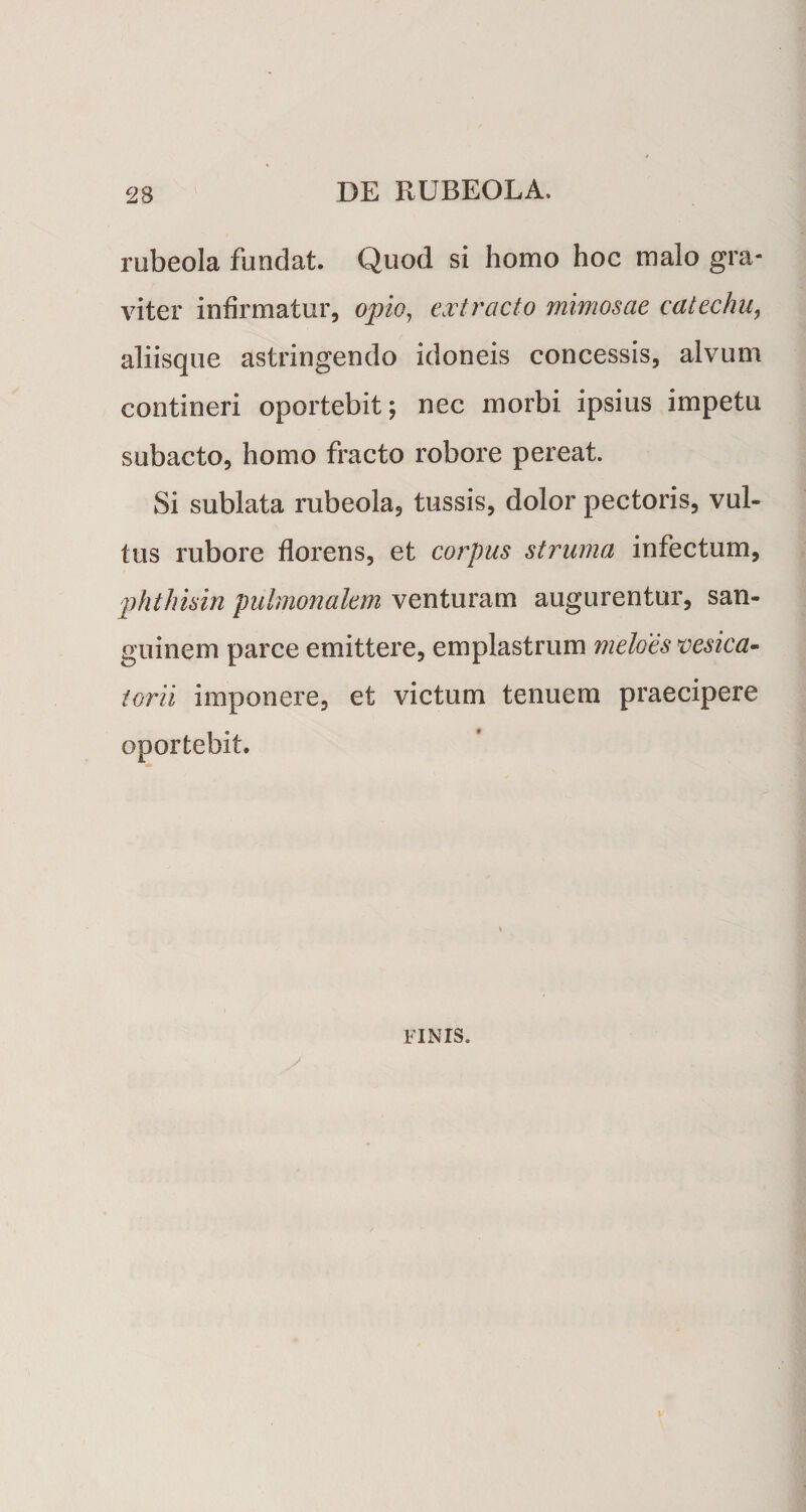 rubeola fundat. Quod si homo hoc malo gra¬ viter infirmatur, opio, extracto mimosae catechu, aliisque astringendo idoneis concessis, alvum contineri oportebit; nec morbi ipsius impetu subacto, homo fracto robore pereat. Si sublata rubeola, tussis, dolor pectoris, vul¬ tus rubore florens, et corpus struma infectum, phthisin pulmonalem venturam augurentur, san¬ guinem parce emittere, emplastrum meloes vesica^ iorii imponere, et victum tenuem praecipere oportebit. FINIS.