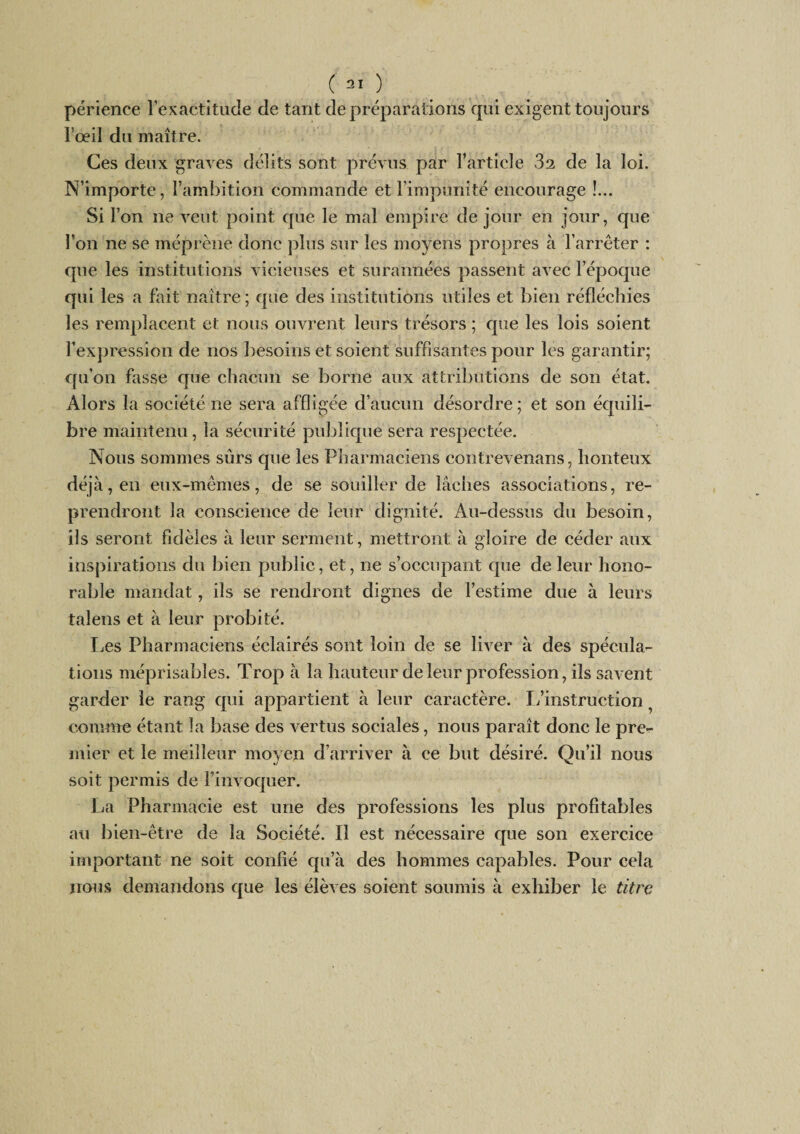 périence l’exactitude de tant de préparations qui exigent toujours l’œil du maître. Ces deux graves délits sont prévus par l’article 32 de la loi. N’importe, l’ambition commande et l’impunité encourage !... Si l’on ne veut point que le mal empire de jour en jour, que l’on ne se méprène donc plus sur les moyens propres à l’arrêter : que les institutions vicieuses et surannées passent avec l’époque qui les a fait naître ; que des institutions utiles et bien réfléchies les remplacent et nous ouvrent leurs trésors ; que les lois soient l’expression de nos besoins et soient suffisantes pour les garantir; qu’on fasse que chacun se borne aux attributions de son état. Alors la société ne sera affligée d’aucun désordre; et son bre maintenu, la sécurité publique sera respectée. Nous sommes sûrs que les Pharmaciens contrevenans, honteux déjà, en eux-mêmes, de se souiller de lâches associations, re¬ prendront la conscience de leur dignité. Au-dessus du besoin, ils seront fidèles à leur serment, mettront à gloire de céder aux inspirations du bien public, et, ne s’occupant que de leur hono¬ rable mandat, ils se rendront dignes de l’estime due à leurs talens et à leur probité. Les Pharmaciens éclairés sont loin de se liver à des spécula¬ tions méprisables. Trop à la hauteur de leur profession, iis savent garder le rang qui appartient à leur caractère. L’instruction ^ comme étant la base des vertus sociales, nous paraît donc le pre¬ mier et le meilleur moyen d’arriver à ce but désiré. Qu’il nous soit permis de l’invoquer. La Pharmacie est une des professions les plus profitables au bien-être de la Société. Il est nécessaire que son exercice important ne soit confié qu’à des hommes capables. Pour cela nous demandons que les élèves soient soumis à exhiber le titre équili-