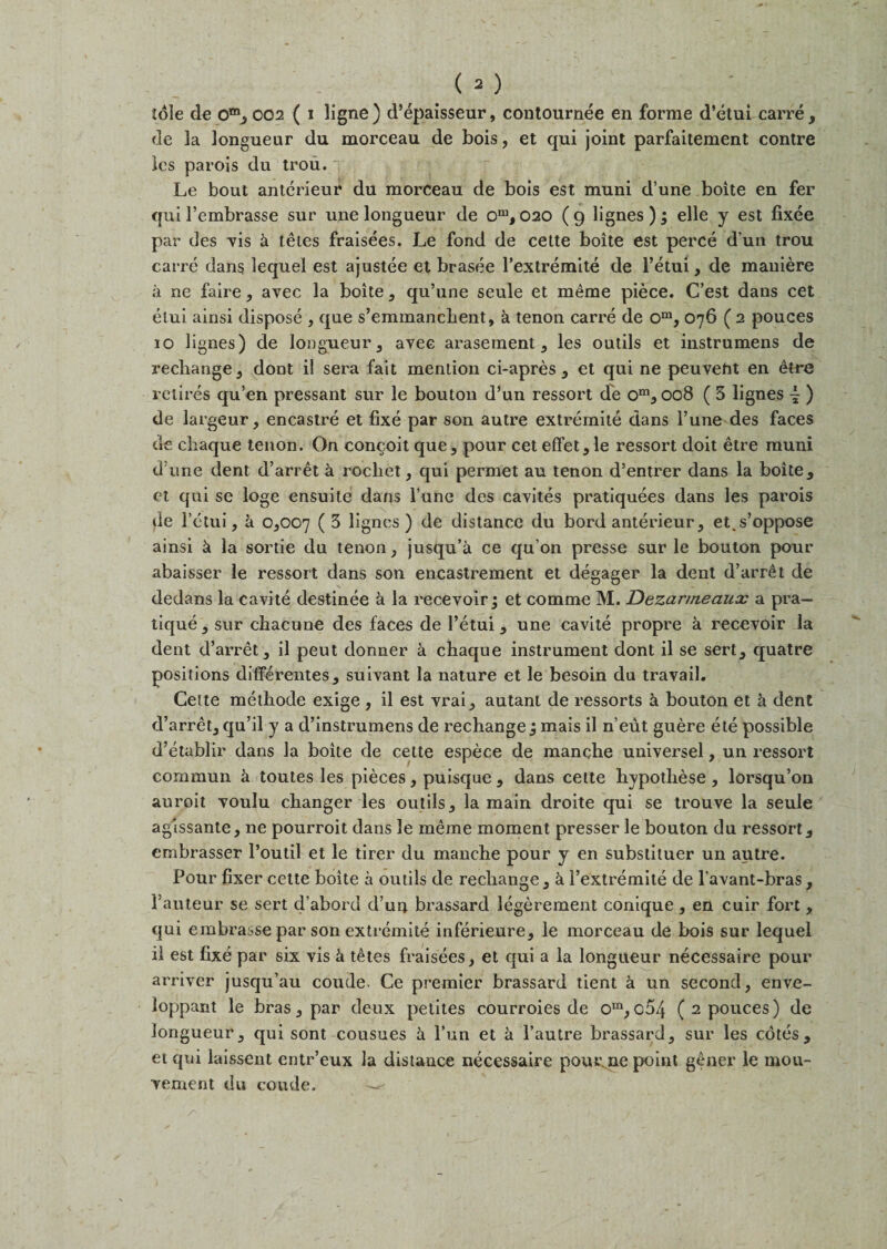 de 3a longueur du morceau de bois, et qui joint parfaitement contre les parois du trou.' Le bout anterieur du morceau de bois est muni d’une boite en fer qui l’embrasse sur une longueur de om, 020 ( 9 lignes ); elle y est fixee par des vis k teles fraisees. Le fond de cette boite est perce d un trou carre dans lequel est ajustee et brasee l’extremite de l’etui, de mauiere a ne faire, avec la boite, qu’une seule et meme piece. C’est dans cet etui ainsi dispose , que s’eminanchent, k tenon carre de om, 076 ( 2 pouces 10 lignes) de longueur , avec arasement, les outils et instrumens de rechange , dont il sera fait mention ci-apres , et qui ne peuveht en etre retires qu’en pressant sur le bouton d’un ressort de om, 008 ( 3 lignes \ ) de largeur, encastre et fixe par son autre extremite clans l’une des faces de chacjue tenon. On concoit que , pour cet effet, le ressort doit etre muni d’une dent d’arret a rocliet, qui permet au tenon d’entrer dans la boite, et qui se loge ensuite dans Tune des cavites pratiquees dans les parois de l’ctui, k 0,007 ( 3 lignes) de distance du bord anterieur, et^s’oppose ainsi k la sortie du tenon, jusqu’a ce qu’on presse sur le bouton pour abaisser le ressort dans son encastrement et degager la dent d’arret de dedans la cavite destinee k la recevoir; et comme M. Dezarmeaux a pra¬ tique, sur chacune des faces de l’etui, une cavite propre a recevoir la dent d’arret , il peut donner a chacjue instrument dont il se sert, quatre positions differentes, suivant la nature et le besoin da travail. Cette methode exige , il est vrai, autant de ressorts k bouton et k dent d’arret, cju’il y a d’instrumens de rechange j mais il n’eut. guere ete possible d’etablir dans la boite de cette espece de manche universel, un ressort commun a toutes les pieces, puisque , dans cette hypotliese, lorsqu’on auroit voulu changer les outils, la main droite qui se trouve la seule agissante, ne pourroit clans le meme moment presser le bouton du ressort, embrasser l’outil et le tirer du manche pour y en substituer un autre. Pour fixer cette boite a outils de rechange, k i’extremite de l’avant-bras, l’auteur se sert d’abord d’un brassard legerement conique , en cuir fort, cjui embrasse par son extremite inferieure, le morceau de bois sur lequel 11 est fixe par six vis k tetes fraisees, et qui a la longueur necessaire pour arriver jusqu’au coude- Ce premier brassard tient a un second, enve- loppant le bras, par deux petites courroies de om,064 (2 pouces) de longueur, qui sont cousues a l’un et a l’autre brassard, sur les cotes, et qui laissent entr’eux la distance necessaire pour ne point gener le mou- vement du coude. —^