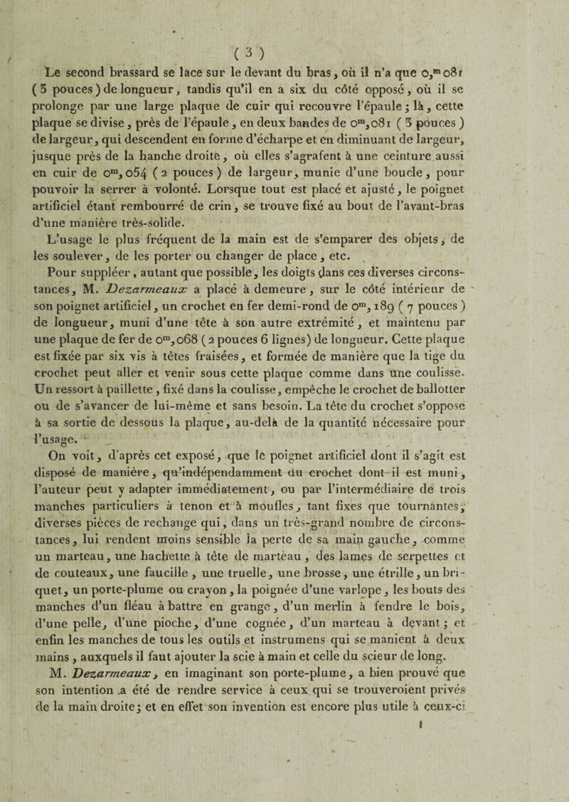 Le second brassard se lace sur le devant du bras, ou il n’a que 0,mo8r ( 3 pouces ) de longueur, tandis qu’il en a six du c6le oppose, ou il se prolonge par une large plaque de cuir qui recouyre l’epaule; lk, cette plaque se divise, pres de l’epaule, en deux bandes de om,o8i ( 3 pouces ) de largeur, qui descendent en forme d’echarpe et en diminuant de largeur, jusque pres de la hanche droite, ou elles s’agrafent k une ceinture aussi en cuir de om, o54 (2 pouces) de largeur, munie d’une boucle, pour pouvoir la serrer a volonte. Lorsque tout est place et ajuste, le poignet artiliciel etant rembourre de crin, se trouve fixe au bout de l’avant-bras d’une maniere tres-solide. L’usage le plus frequent de la main est de s’emparer des objets; de les soulever, de les porter ou changer de place, etc. Pour suppleer, autant que possible, les doigts dans ces diverses circons- tances, M. Dezarmeaux a place a demeure, sur le cote interienr de son poignet artificiel, un crochet en fer demi-rond de om, 189 ( 7 pouces ) de longueur, muni d’une tete k son autre extremite, et maintenu par une plaque de fer de om,o68 (2 pouces 6 lignes) de longueur. Cette plaque est fixee par six vis a tetes fraisees, et formee de maniere que la tige du crochet peut aller et venir sous cette plaque comme dans une coulisse. Un ressort k paillette , fixe dans la coulisse, empeche le crochet de ballotter ou de s’avancer de lui-meme et sans besoin. La tete du crochet s’oppose k sa sortie de dessous la plaque, au-delk de la quantite necessaire pour I’usage. * On voit, d’apres cet expose, que le poignet artificiel dont il s’agit est dispose de maniere, qu’independamment du crochet dont il est muni, Pauteur peut y adapter immediatement, ou par l’intermediaire de trois manches particuliers a tenon et a moufles, tant fixes que tournantes, diverses pieces de rechange qui, dans un tres-grand nombre de circons- tances, lui rendent moins sensible la perte de sa main gauche, comme un marteau, une hachette k tete de marteau, des lames de serpettes et de couteaux, une fauciile , une truelle, une brosse, une etrille, un bri¬ quet, un porte-plume ou crayon , la poignee d’une varlope, les bouts des manches d’un fleau a battre en grange, d’un merlin k fendre le bois, d’une pelle, d’une pioche, d’une cognee, d’un marteau a devant; et enfin les manches de tous les outils et instrumens qui se manient k deux mains , auxquels il faut ajouter la scie k main et celle du scieur de long. M. Dezarmeaux, en imaginant son porte-plume, a bien prouve que son intention .a ete de rendre service a ceux qui se trouveroient prives de la main droite; et en effet son invention est encore plus utile k ceux-ci t