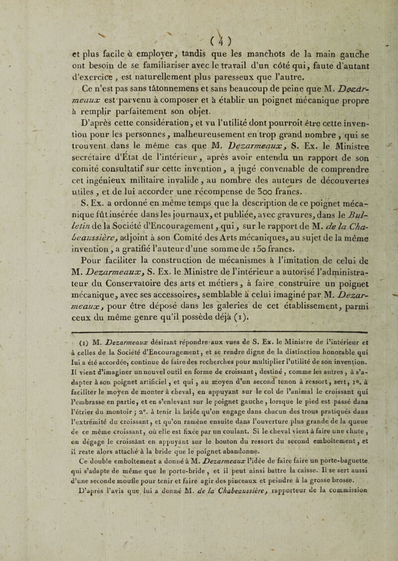 et plus facile &amp; employer, tandis que les manehots de la main gauche ont besoin de se familiariser avec le travail (Tun cote qui, faute d’autant d’exercice , est naturellement plus paresseux que l’autre. Ce n’est pas sans t&amp;tonnemens et sans beaucoup de peine que M. D&amp;zdr- meaux est parvenu a composer et h etablir un poignet mecanique propre h remplir parfaitement son objet. D’apres cette consideration, et vu l’utiliie dont pourroit etre cette inven¬ tion pour les personnes, malheureusement en trop grand nombre , qui se trouvent dans le meme cas que M. Dezarmeaux y S. Ex. le Ministre secretaire d’Etat de l’interieur, apres avoir entendu un rapport de son comite consultatif sur cette invention, a juge convenable de comprendre cet ingenieux militaire invalide, au nombre des auteurs de decouvertes utiles , et de lui accorder une recompense de 3oo francs. . S. Ex. a ordonne en meme temps que la description de ce poignet meca¬ nique futinseree dans les journaux, et publiee, avec gravures, dans le Bul¬ letin de la Societe d’Encouragement, qui, sur le rapport de M. de la Cha- Leaussdre, adjoint a son Comite des Arts mecaniques, au sujet de la meme invention, a gratifie Fauteur d’une sommede i5ofrancs. Pour faciliter la construction de mecanismes &amp; l’imitation de celui de M. Dezarmeaux, S. Ex. le Ministre de l’interieur a autorise l’administra- teur du Conservatoire des arts et metiers , a faire construire un poignet mecanique, avec ses accessoires, semblable &amp; celui imagine par M. Dezar¬ meaux , pour etre depose dans les galeries de cet etablissement, parmi ceux du meme genre qu’il possede deja (i). (i) M. Dezarmeaux desirant repondre aux vues de S. Ex. le Ministre de l’interieur et a celles de la Societe d’Encouragement, et se rendre digne de la distinction honorable qui lui a ete accordee} continue de faire des recherches pour multiplier I’utilite de son invention. II vient d’imaginer unnouvel outil en forme de croissant, destine ? comme les autres , a s’a- dapter a son poignet artificiel, et qui } au moyen d’un second tenon a ressort, sert, 1°. a faciliter le moyen de monter a cheval, en appuyant sur le col de l’animal le croissant qui l’einbrasse enpartie, et en s’enlevant sur le poignet gauche , lorsque le pied est passe dans 1’ctrier du montoir • 2°. a tenir la bride qu’on engage dans chacun des trous pratiques dans l’extremite du croissant, et qu’on rameue ensuite dans l’ouverture plus grande de la queue de ce meme croissant, oil elle est fixee par un coulant. Si le cheval vient a faire une chute , on degage le croissant en appuyant sur le bouton du ressort du second emboitement, et il reste alors attache a la bride que le poignet abandonne. Ce double emboitement a donne a M. Dezarmeaux l’idee de faire faire un porte-baguette qui s’adapte de meme que le porte-bride , et il peut ainsi battre la caisse. II se sert aussi d’une seconde moufle pour tenir et faire agir des pinceaux et peindre a la grosse brosse.