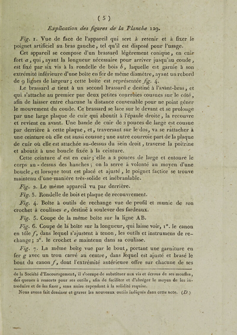 Explication des figures de la Tlanche 129. Fig. 1. Vue de face de Pappareil qui sert a retenir et a fixer le poignet artificiel au bras gauche, tel qu’il est dispose pour l’usage. Cet appareil se compose d’un brassard legerement conique, en cuir fort #,qui,ayant la longueur necessaire pour arriver jusqu’au coude, est fixe par six vis k la rondelle de bdis b, laquelle est garnie k son extremite inferieure d’une boite en fer de meme diametre, ay ant un rebord de 9 lignes de largeur; cette boite est representee fig. 4. Le brassard a tient k un second brassard c destine a l’avant-bras, et qui s’attache au premier par deux petites courroies cousues sur le cote, afin de laisser entre chacune la distance convenable pour ne point gener le mouvement du coude. Ce brassard se lace sur le devant et se prolonge par une large plaque de cuir qui aboutit a l’epaule droite, la recouvre et revient en avant. Une bande de cuir de 2 pouces de large est cousue par derriere k cette plaque, et, traversant sur le dos, va se rattacher a une ceinture ou elle est aussi cousue; une autre courroie part de la plaque de cuir ou elle est atlachee au-dessus du sein droit, traverse la poitrine et aboutit a une boucle fixee k la ceinture. Cette ceinture d est en cuir • elle a 2 pouces de large et entoure le corps au - dessus des handles } on la serre a volonte au moyen d’une boucle, et lorsque tout est place et ajuste, le poignet factice se trouve maintenu. d’une maniere tres-solide et inebranlable. Fig. 2. Le meme appareil vu par derriere. Fig. 3. Rondelle de bois et plaque de recouvrement. Fig. 4- Boite a outils de rechange vue de profil el munie de son crochet a coulisses e9 destine k soulever des fardeaux. Fig. 5. Coupe de la meme boite sur la ligne AB. Fig. 6. Coupe de la boite sur la longueur, qui laisse voir, i°. le canon en tole /, dans lequel s’ajustent a tenon, les outils et instrumens de re- change; 20. le crochet e maintenu dans sa coulisse. Fig. 7. La meme boitp vue par le bout, portant une garniture en fer g avec un trou earre au centre, dans lequel est ajuste et brase le bout du canon y, dont l extremite anterieure offre sur chacune de ses de la Societe d’Encouragement, il s’occupe de substituer aux vis et ecrous de ses moufles, des queues a ressorts pour ses outils, afin de faciliter et d’abreger le inoyen de les in- troduire et de les fixer , sans nuire cependant a la solidite requise. Nous avons fait dessiner et graver les nouveaux outils itidiques dans cette note. (D )