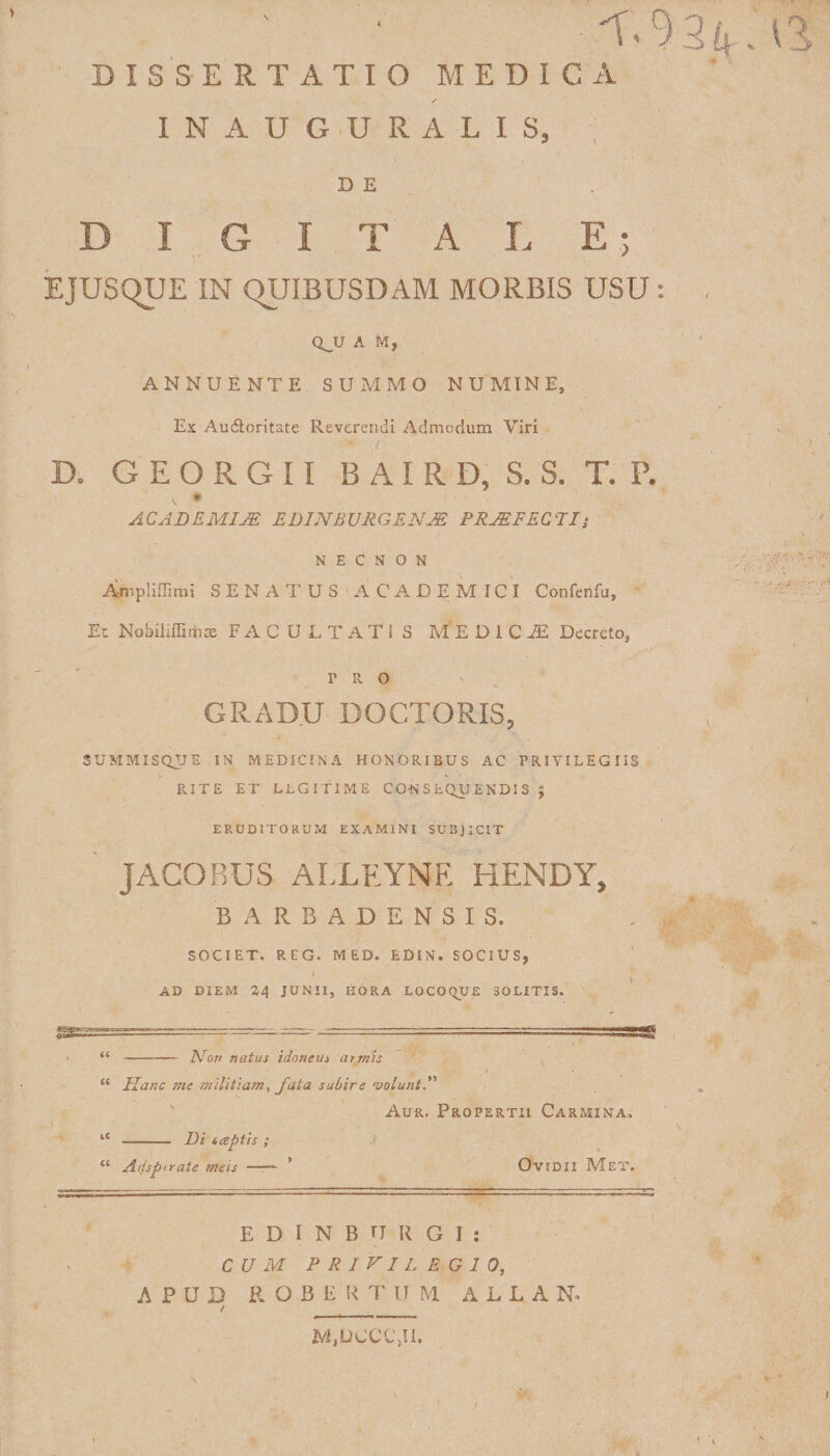 L 9 3 DISSERTATIO MEDICA / INAUGURALIS, DE DIGITALE; EJUSQUE IN QUIBUSDAM MORBIS USU : QJJ A M f ANNUENTE SUMMO NUMINE, Es Audloritate Reverendi Admodum Viri D. GEORGII B A I R D, S. S. T. P. AC AB EMIJE EDINBURGENJE PRAEFECTI; N E C N O N Ampliffimi SENATUS ACADEMICI Confenfu, Et Nobiliflirhce FACULTATIS MEDICA Decreto, r r o GRADU DOCTORIS, SUMMISQUE IN MEDICINA HONORIBUS AC PRIVILEGIIS RITE ET LhGITIME CONSEQUENDIS J ERUDITORUM EXAMINI SUBJICIT JACOBUS ALLEYNE HENDY, BARBADENSIS. SOCIET. REG. MED. EDIN. SOCIUS, AD DIEM 24 JUNII, HORA LOCOQUE SOLITIS. “-Non natus idoneus armis 1 “ Hanc me militiam, fata subire •volunt. Aur. Propertii Carmina. lC - Di tcsptis ; ‘£ Adsp>rate meis —— Ovidii Met. E D I N B T7 R G I : CUM PRIVILEGIO, APUD ROBERTUM A L L A N*