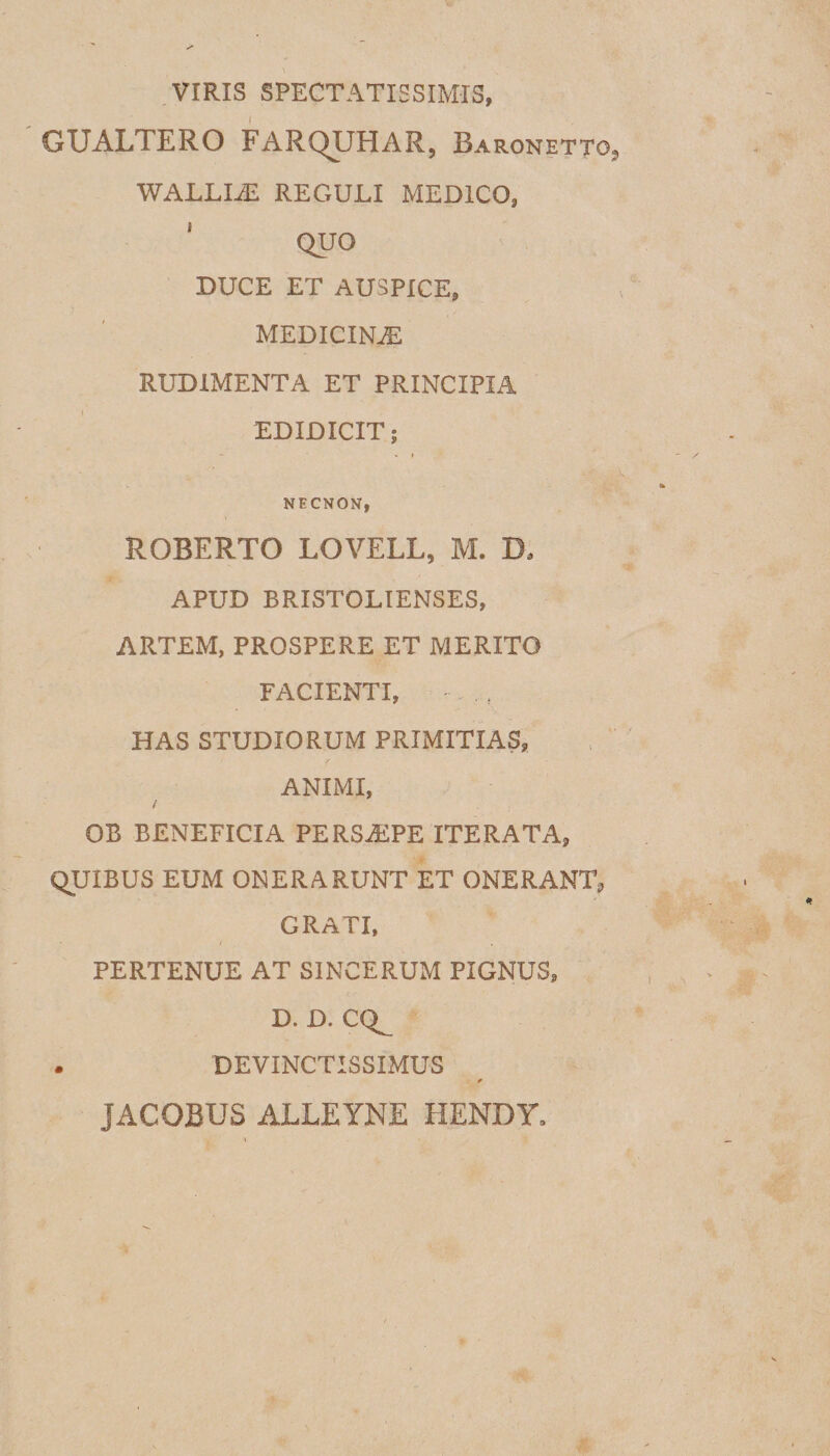VIRIS SPECTATISSIMIS, GUALTERO FARQUHAR, Baronettg, WALLIAS REGULI MEDICO, QUO DUCE ET AUSPICE, MEDICINAS RUDIMENTA ET PRINCIPIA EDIDICIT; I NECNON, ROBERTO LOVELL, M. D, APUD BRISTOLIENSES, ARTEM, PROSPERE ET MERITO FACIENTI, - . f HAS STUDIORUM PRIMITIAS, ANIMI, / OB BENEFICIA PERSA1PE ITERATA, QUIBUS EUM ONERARUNT ET ONERANT, GRATI, / PERTENUE AT SINCERUM PIGNUS, D. D. CQ^ . DEVINCTISSIMUS * JACOBUS ALLEYNE HENDY.
