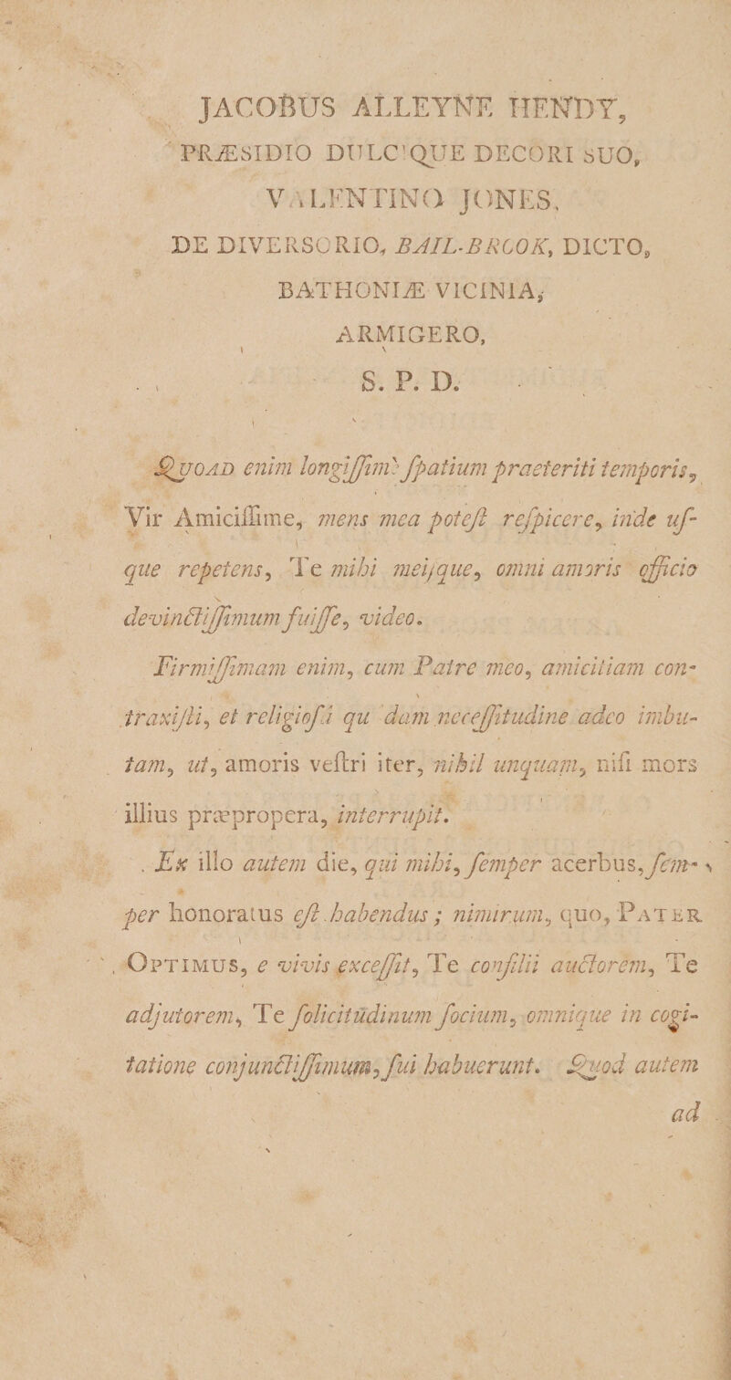 PRjE 8 ID IO DULC^QUE DECORI SUO, V/\LKNTINQ JONES. DE DIVERSORIO, JBJIL-BRCOK, DICTO, BATHONIiE VICINIA, ARMIGERO, \ \ S. P. IX I Edi o ad enim longijjiiiv fpatium praeteriti temporis, Vir Amidffime, mens mea potejl refpicere, inde uf- que repetens, Te mihi mei}que, cwm/ amoris efficio 1 devinffiiffimumfuiffe, video. Firmiffimam enim, rw/w Patre meo, amicitiam conm i A • • ' traxijU, ei religiofa qu dam nccefftudine adeo imbu- «/, amoris veftri iter, nihil unquam? nifi mors illius prmpropera, interrupit. . Ex illo autem die, qui mihi^ femper acerbus,yb//r- * • per honoratus efz habendus; nimirum, quo, Fatur \ ' • ', Optimus, vivis excefft, Te confdii auctorem, Te adjutorem, Te folicitudinum focium^ omnique in cogi¬ tatione conjuncliffim umff\d habuerunt. autem ad . \ ,.V r r' v- * f,-.