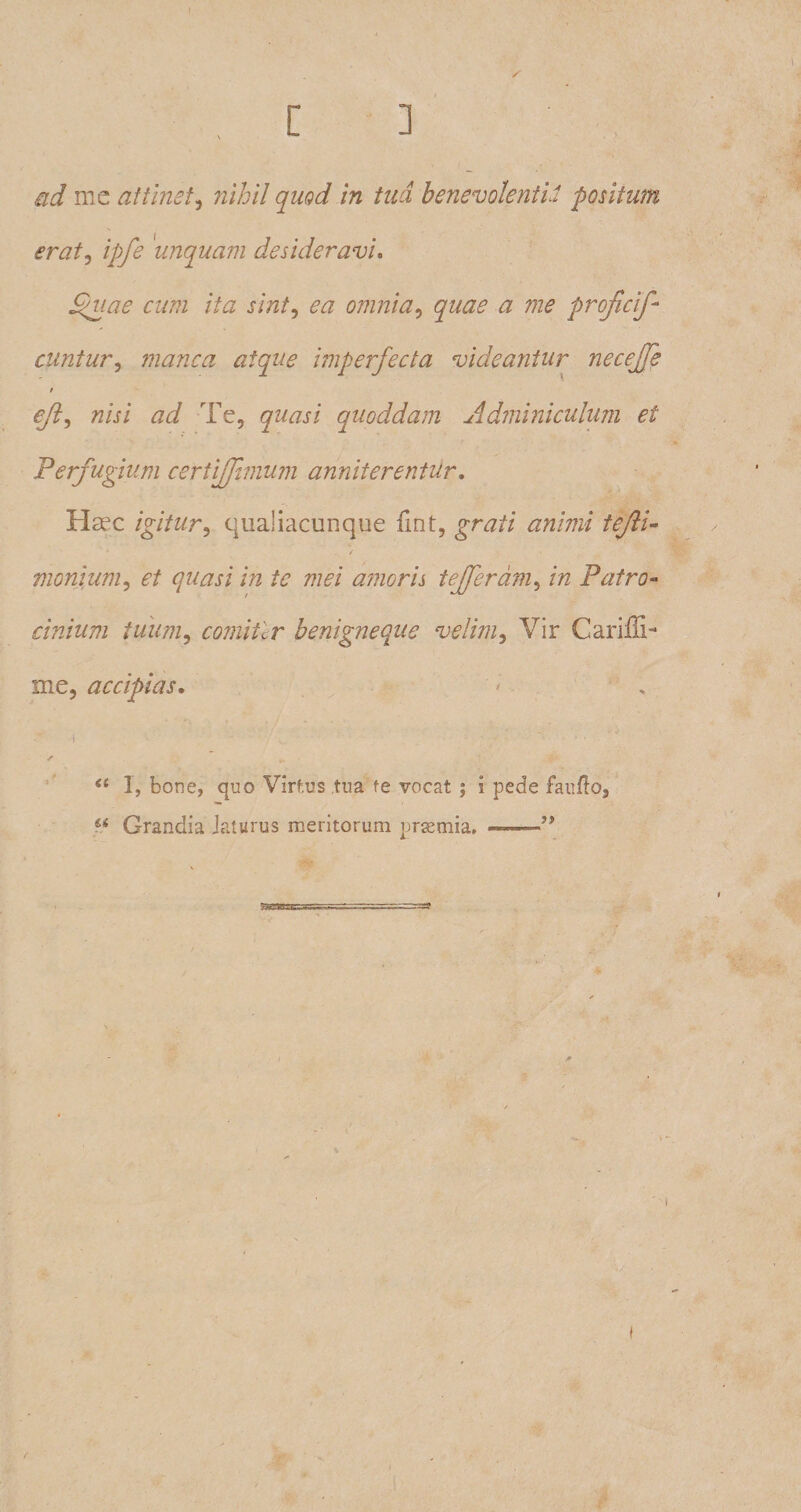 / ad me attinet, nihil quod in tua benevolentia positum eratj ipfe 'unquam desideravi. Quae cum ita sint, omnia, a me proficif- cuntur, manca atque imperfecta videantur necefre / eft, /z/j/ #<i Te, quasi quoddam Adminiculum et Perfugium certiffmum anniterentur. Hcec igitur^ qualiacunque fint, grj/i ##/#2/ /<?/?/- * ' . . / ' monium, c/ quasi in te mei amoris tefferam, in Patro¬ cinium tuum, comitlr benigneque velim, Vir Cariffi- me, accipias. 1, bone, quo Virtus tua fe vocat ; i pede fando. Grandia Jaturus meritorum prsemia, ———” —i I * f