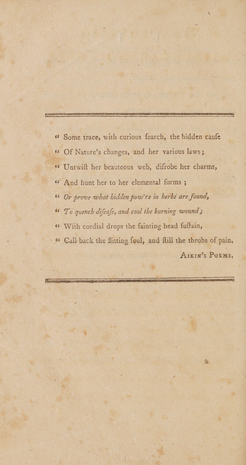 \ 4< Some trace, with curious fearch, the hiddcn caufc 44 Of Nature’s changes, and her various laws; ie Untwift her beauteous web, difrobe her charms? 44 And hunt her to her elemental forms ; 44 Or prove <what hidden powrs in herbs are found$ Si To quench difeafe, and cool the lurning nvoundrj 44 With cordial drops the fainting head fuftain, Cali back the flitting foul, and flill the throbs of painu Aikin*s Poems, \ _ 4