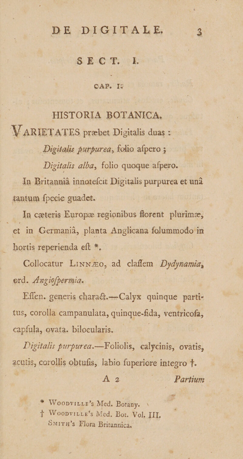 v DE DIGITALE. 3 S E C T. I. CAP. I: HISTORIA BOTANICA, Varietates pnebet Digitalis duas : Digitalis purpurea, folio afpero ; Digitalis alba, folio quoque afpero* In Britannia innotefcit Digitalis purpurea et uni tantum fpecie guadet. In caeteris Europae regionibus florent plurima?, / et in Germania, planta Anglicana folummodo in hortis reperienda eft ». * Collocatur Linn^eo, ad claflem Dydynamiaa ©rd. Angiofpermia. Effeti. generis chara£t.—Calyx quinque parti¬ tus, corolla campanulata, quinque-fida, ventricofa, . / capfula, ovata, bilocularis. Digitalis purpurea.—Foliolis, calycinis, ovatis, acutis, corollis obtufis, labio fuperiore integro f. A 2 Partium * \voodville,s Med. Botany. v f Woodville’s Med. Bot. Vol. JII. Smith’s Flora Britannica,