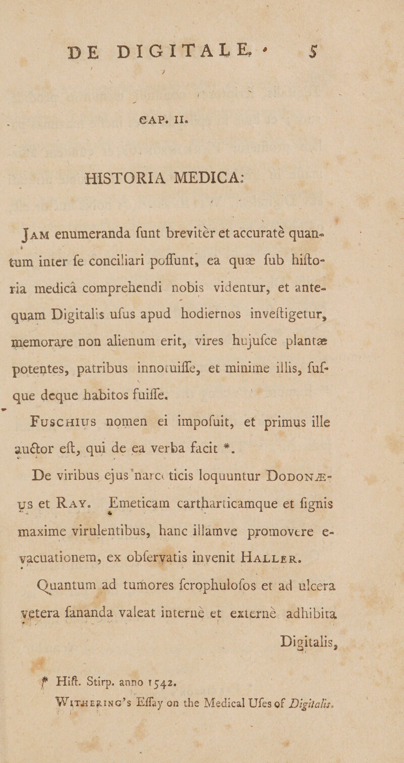 7 GAP. II* HISTORIA MEDICA: J am enumeranda funt breviter et accurate quan» * / ( . - .V..:v tum inter fe conciliari poliunt, ea quae fub hirto- ria medica comprehendi nobis videntur, et ante» ^ ' quam Digitalis ufus apud hodiernos inveftigetur, memorare non alienum erit, vires hujufce plantae potentes, patribus innotuirte, et minime illis, fuf- que dcque habitos fuirte. Fuschilts nomen ei impofuit, et primus ille au<rtor eft, qui de ea verba facit - -t De viribus ejus‘nam ticis loquuntur Dodonae¬ us et Ray» Emeticam cartharticamque et fignis «4. 4 * maxime virulentibus, hanc illamve promovere e- vacuationem, ex obfervatis invenit Haller. * * ’ i Quantum ad tumores fcrophuiofos et ad ulcera vetera fananda valeat interne et externe adhibita * •• v- ■ • ! Digitalis, . i f Hift. Stirp. anno 1542. WfT«EpNO’s EtTay on the Medical Ufes of DigUalis.