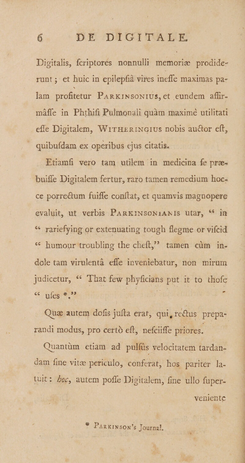 Digitalis, fcriptores nonnulli memoria? prodide¬ runt ; et huic in epilepfia vires ineffe maximas pa« V lam profitetur Parkinsonius, et eundem affir- iriafTe in Phthifi Pulmonali quam maxime utilitati efie Digitalem, Withrringius nobis auflor efi, quibufdam ex operibus ejus citatis. Etiamfi vero tam utilem in medicina fe prae- buiffe Digitalem fertur, raro tamen remedium hoc- ce porrectum fuiffe confiat, et quamvis magnopere evaluit, ut verbis Parkinsoniams utar, “ in 64 rariefying or extenuating tough fiegme or vifcid cc humopr troubling the chefi,55 tamen cum in¬ dole tam virulenta effe inveniebatur, non mirum judicetur, “ That few phyficians put it to thofe ufes #.a> i Quas autem dofis jufia erat, qui#reftus prepa» randi modus, pro certo efi, nefciifie priores. Quantum etiarn ad pulfus velocitatem tardam ' p 'A ‘ • '• dam fine vitas periculo, conferat, hos pariter la¬ tuit : hoc, autem poffe Digitalem, fine ullo fuper- veniente r t * ParkinsoiPs JournaL