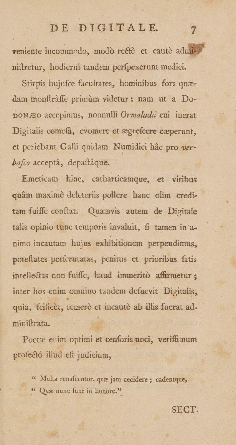 I «ggttM veniente incommodo, modo re&amp;e et caute admi- niftretur, hodierni tandem perfpexerunt medici. Stirpis hujufce facultates, hominibus fors quae¬ dam monftraffe primum videtur: nam ut a Do¬ donaeo accepimus, nonnulli Ormaladd cui inerat Digitalis comefa, evomere et acgrefcere caeperunt, et periebant Galli quidam Numidici hac pro ver* bafco accepta, depaftaque. Emeticam hinc, catharticamque, et viribus quam maxime deleteriis pollere hanc olim credi¬ tam fuiffe conflat. Quamvis autem de Digitale talis opinio tunc temporis invaluit, fi tamen in a« i nimo incautam hujus exhibitionem perpendimus, poteflates perfcrutatas, penitus et prioribus fatis intellegas non fuiffe, haud immerito affirmetur; inter hos enim omnino tandem defuevit Digitalis, *.. ^ quia, fcilicet, temere et incaute ab illis fuerat ad- / miniflrata. Poetae enim optimi et cenforis unci, veriffimum profero illud efl judicium, “ Multa renafcentur, quse jam cecidere; cadentque? u Qu* nunc funt in honoret* SECT, i